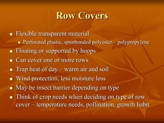 Row CoversRow Covers
Flexible transparent materialFlexible transparent material
Perforated plastic,Perforated plastic, spunbondedspunbonded polyesterpolyester –– polypropylenepolypropylene
Floating or supported by hoopsFloating or supported by hoops
Can cover one or more rowsCan cover one or more rows
Trap heat of dayTrap heat of day –– warm air and soilwarm air and soil
Wind protection, less moisture lossWind protection, less moisture loss
May be insect barrier depending on typeMay be insect barrier depending on type
Think of crop needs when deciding on type of rowThink of crop needs when deciding on type of row
covercover –– temperature needs, pollination, growth habittemperature needs, pollination, growth habit
 