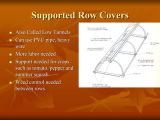Supported Row CoversSupported Row Covers
Also Called Low TunnelsAlso Called Low Tunnels
Can use PVC pipe, heavyCan use PVC pipe, heavy
wirewire
More labor neededMore labor needed
Support needed for cropsSupport needed for crops
such as tomato, pepper andsuch as tomato, pepper and
summer squashsummer squash
Weed control neededWeed control needed
between rowsbetween rows
 
