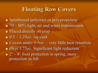 Floating Row CoversFloating Row Covers
SpunboundSpunbound polyester or polypropylenepolyester or polypropylene
7070 –– 80% light, air and water transmission80% light, air and water transmission
Placed directly on cropPlaced directly on crop
0.50.5 –– 1.25oz. /sq yard1.25oz. /sq yard
Covers under 0.5oz.Covers under 0.5oz. –– very little heat retentionvery little heat retention
Over 1.75oz. Significant light reductionOver 1.75oz. Significant light reduction
22°° -- 44°° frost protection in spring, morefrost protection in spring, more
protection in fallprotection in fall
 