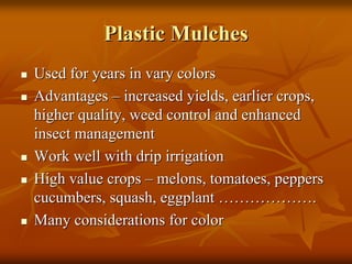 Plastic MulchesPlastic Mulches
Used for years in vary colorsUsed for years in vary colors
AdvantagesAdvantages –– increased yields, earlier crops,increased yields, earlier crops,
higher quality, weed control and enhancedhigher quality, weed control and enhanced
insect managementinsect management
Work well with drip irrigationWork well with drip irrigation
High value cropsHigh value crops –– melons, tomatoes, peppersmelons, tomatoes, peppers
cucumbers, squash, eggplantcucumbers, squash, eggplant ………………………………..
Many considerations for colorMany considerations for color
 