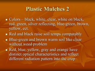 Plastic Mulches 2Plastic Mulches 2
ColorsColors –– black, white, clear, white on black,black, white, clear, white on black,
red, green, silver reflecting, bluered, green, silver reflecting, blue--green, brown,green, brown,
yellow,yellow, ectect..
Red and black raise soil temps comparablyRed and black raise soil temps comparably
BlueBlue--green and brown warm soil like cleargreen and brown warm soil like clear
without weed problemwithout weed problem
Red, blue, yellow, gray and orange haveRed, blue, yellow, gray and orange have
distinct optical characteristics and reflectdistinct optical characteristics and reflect
different radiation pattern into the cropdifferent radiation pattern into the crop
 