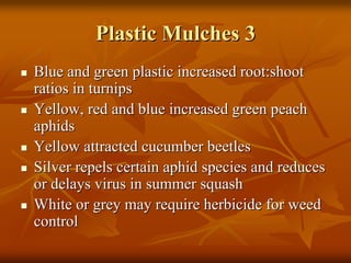 Plastic Mulches 3Plastic Mulches 3
Blue and green plastic increased root:shootBlue and green plastic increased root:shoot
ratios in turnipsratios in turnips
Yellow, red and blue increased green peachYellow, red and blue increased green peach
aphidsaphids
Yellow attracted cucumber beetlesYellow attracted cucumber beetles
Silver repels certain aphid species and reducesSilver repels certain aphid species and reduces
or delays virus in summer squashor delays virus in summer squash
White or grey may require herbicide for weedWhite or grey may require herbicide for weed
controlcontrol
 