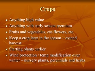 CropsCrops
Anything high valueAnything high value
Anything with early season premiumAnything with early season premium
Fruits and vegetables, cut flowers, etcFruits and vegetables, cut flowers, etc
Keep a crop later in the seasonKeep a crop later in the season –– extendextend
harvestharvest
Starting plants earlierStarting plants earlier
Wind protection / temp modification overWind protection / temp modification over
winterwinter –– nursery plants, perennials and herbsnursery plants, perennials and herbs
 
