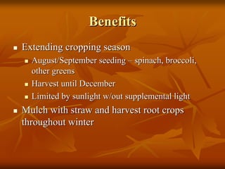 BenefitsBenefits
Extending cropping seasonExtending cropping season
August/September seedingAugust/September seeding –– spinach, broccoli,spinach, broccoli,
other greensother greens
Harvest until DecemberHarvest until December
Limited by sunlight w/out supplemental lightLimited by sunlight w/out supplemental light
Mulch with straw and harvest root cropsMulch with straw and harvest root crops
throughout winterthroughout winter
 