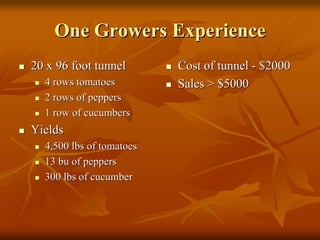 One Growers ExperienceOne Growers Experience
20 x 96 foot tunnel20 x 96 foot tunnel
4 rows tomatoes4 rows tomatoes
2 rows of peppers2 rows of peppers
1 row of cucumbers1 row of cucumbers
YieldsYields
4,500 lbs of tomatoes4,500 lbs of tomatoes
1313 bubu of peppersof peppers
300 lbs of cucumber
Cost of tunnelCost of tunnel -- $2000$2000
Sales > $5000Sales > $5000
300 lbs of cucumber
 
