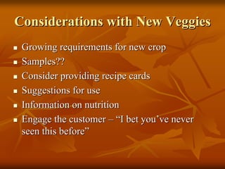 Considerations with New VeggiesConsiderations with New Veggies
Growing requirements for new cropGrowing requirements for new crop
Samples??Samples??
Consider providing recipe cardsConsider providing recipe cards
Suggestions for useSuggestions for use
Information on nutritionInformation on nutrition
Engage the customerEngage the customer –– ““I bet youI bet you’’ve neverve never
seen this beforeseen this before””
 