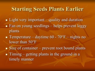 Starting Seeds Plants EarlierStarting Seeds Plants Earlier
Light very importantLight very important –– quality and durationquality and duration
Fan on young seedlingsFan on young seedlings –– helps prevent leggyhelps prevent leggy
plantsplants
TemperatureTemperature –– daytime 60daytime 60 -- 7070°°FF –– nights nonights no
lower than 50lower than 50°°FF
Size of containerSize of container –– prevent root bound plantsprevent root bound plants
TimingTiming –– getting plants in the ground in agetting plants in the ground in a
timely mannertimely manner
 