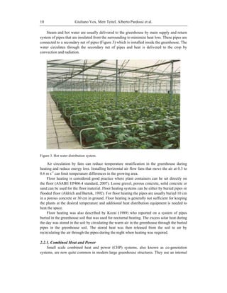 Giuliano Vox, Meir Teitel, Alberto Pardossi et al.10
Steam and hot water are usually delivered to the greenhouse by main supply and return
system of pipes that are insulated from the surrounding to minimize heat loss. These pipes are
connected to a secondary net of pipes (Figure 3) which is installed inside the greenhouse. The
water circulates through the secondary net of pipes and heat is delivered to the crop by
convection and radiation.
Figure 3. Hot water distribution system.
Air circulation by fans can reduce temperature stratification in the greenhouse during
heating and reduce energy loss. Installing horizontal air flow fans that move the air at 0.3 to
0.6 m s-1
can limit temperature differences in the growing area.
Floor heating is considered good practice where plant containers can be set directly on
the floor (ASABE EP406.4 standard, 2007). Loose gravel, porous concrete, solid concrete or
sand can be used for the floor material. Floor heating systems can be either by buried pipes or
flooded floor (Aldrich and Bartok, 1992). For floor heating the pipes are usually buried 10 cm
in a porous concrete or 30 cm in ground. Floor heating is generally not sufficient for keeping
the plants at the desired temperature and additional heat distribution equipment is needed to
heat the space.
Floor heating was also described by Kozai (1989) who reported on a system of pipes
buried in the greenhouse soil that was used for nocturnal heating. The excess solar heat during
the day was stored in the soil by circulating the warm air in the greenhouse through the buried
pipes in the greenhouse soil. The stored heat was then released from the soil to air by
recirculating the air through the pipes during the night when heating was required.
2.2.1. Combined Heat and Power
Small scale combined heat and power (CHP) systems, also known as co-generation
systems, are now quite common in modern large greenhouse structures. They use an internal
 