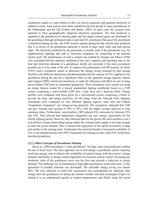 Sustainable Greenhouse Systems 11
combustion engine or a gas turbine to drive an electric generator and generate electricity in
addition to heat. Such systems have been installed in the last decade in many greenhouses in
the Netherlands and the UK (Critten and Bailey, 2002). In most cases the systems were
operated to have geographically dispersed electricity generation. The heat produced is
supplied to the greenhouse by heating pipes and the engine exhaust gases are distributed in
the greenhouse through perforated tubes to provide CO2 enrichment. Because CO2 enrichment
is beneficial during the day, the CHP systems operate during the day and the heat produced
that is in excess of the greenhouse demands is stored in large water tanks and used during
night. The electricity produced by the generators is usually used in the greenhouse (e.g. for
supplementary lighting) and sold to electricity companies by connecting to the national
electric grid. The performance of such a system was studied by Giniger and Mears (1984)
who concluded that the optimum matching of the unit‘s capacity and operating time to the
heat and electricity demands of a greenhouse facility are necessary if the most economical
possible use is to be made of the unit. To improve the performance of CHP systems, de Zwart
(1997) used a simulation model to determine the energy saving obtained by heat storage
facilities with different dimensions and demonstrated that the amount of CO2 supplied to the
greenhouse during the day has a significant effect on the optimum storage capacity. Hamer
and Langton (2005) carried out simulations to study the efficiency and effect on cost of using
micro-turbine CHP units in ornamental production. Their simulations were carried out using
an energy balance model for a typical ornamentals lighting installation based on a CHP
system comprising a micro-turbine CHP unit, a heat store and a back-up boiler. Energy
profiles were compared with those given by a conventional system comprising a boiler to
provide the heat, and taking electricity for the lamps from the National Grid. Separate
simulations were conducted for four different lighting regimes, each with and without
―temperature integration‖ (an energy-saving protocol). The simulations indicated that CHP
can give running cost savings of 30% to 42%, with the higher savings achieved at long
operating times. Furthermore, micro-turbine CHP reduced CO2 emissions by between 25%
and 35%. They showed that temperature integration can save energy, particularly for the
shorter lighting period. However, they indicated that for the grower the micro-turbine is not a
cost-effective means of providing energy unless the existing mains supply is not large enough
to meet the power demand. This is because the repayment of the capital investment is large
and similar to the running costs. Furthermore the potential benefit of increased availability of
CO2 is not realised because the CHP is frequently not running at times when CO2 would have
benefited production.
2.2.2. Other Concepts of Greenhouse Heating
Bot et al. (2005) developed a ―solar greenhouse‖ for high value crop production without
the use of fossil fuels. The main approach was to first design a greenhouse system requiring
much less energy, next to balance the availability of natural energy with the system‘s energy
demand, and finally to design control algorithms for dynamic system control. Increasing the
insulation value of the greenhouse cover was the first step towards a reduction in energy
demand. The challenge was in maintaining a high light transmission at the same time. A first
generation of suitable materials was developed. The realizable energy saving was almost
40%. The next reduction in fossil fuel requirement was accomplished by capturing solar
energy from the greenhouse air during the summer months with heat exchangers (Figure 4),
storing it in an underground aquifer at modest temperatures, and finally using the stored
 
