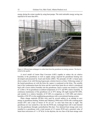 Giuliano Vox, Meir Teitel, Alberto Pardossi et al.12
energy during the winter months by using heat pumps. The total realizable energy saving was
reported to be more than 60%.
Figure 4. Efficient heat exchangers to collect heat from the greenhouse air during summer. The heat is
stored in the aquifer.
A novel model of Latent Heat Convertor (LHC) capable to reduce the air relative
humidity in the greenhouse as well as supply energy required for greenhouse heating was
developed and presented by Assaf and Zieslin (2003). The principle of LHC is based upon
direct contact of air with flowing hygroscopic solution known as brine. Following contact of
the humid greenhouse air with the brine the vapour is condensed on the brine. The sensible
heat of the condensation heats the brine and the warm brine heats the air which is introduced
back with a lower relative humidity into the greenhouse. Such a system was tested in a 3,600
m2
(120m x 30 m) greenhouse at ambient temperature of 11°C and 90% relative humidity. A
continuous maintenance of the greenhouse air at 18°C during 12h night required 963 kWh,
and resulted in a relative humidity of 87–88% in comparison to 1,545 kWh and relative
humidity of 90–95% in the neighbouring greenhouse with a conventional heating system.
Phase change materials (PCMs) were used by several authors in an attempt to save
energy in greenhouse heating. Nishina and Takakura (1984) used a PCM with a melting point
around 20°C and a heat of fusion of 56 cal cm-3
to store heat from day to night. The
greenhouse air was sucked by a fan into the PCM unit, exchanged heat with it and returned
into the greenhouse through a polyethylene film duct. Two identical heat storage units were
installed in a greenhouse with a total amount of 2.5 tonnes PCM and a potential value of
latent heat conversion of 1 x 105
kCal. In the daytime, the two fans of the heat storage units
 