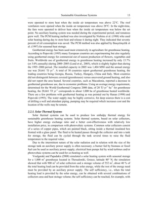 Sustainable Greenhouse Systems 13
were operated to store heat when the inside air temperature was above 22°C. The roof
ventilators were opened when the inside air temperature was above 28°C. In the night-time,
the fans were operated to deliver heat when the inside air temperature was below the set
point. No auxiliary heating system was needed during the experimental period, and tomatoes
grew well. The PCM heating method was also investigated by Nishina et al. (1988) who used
solar heating during day to store heat and release it during night. They indicated that seventy
percent of oil consumption was saved. The PCM method was also applied by Basçetinçelik et
al. (1997) for seasonal heat storage.
Geothermal energy has been used most extensively in agriculture for greenhouse heating.
According to Popovski (1993) many European countries are experimenting but also regularly
using geothermal energy for commercial out of season production of flowers, vegetables and
fruits. Worldwide use of geothermal energy in greenhouse heating increased by only 15.7%
(or 3.0% annually) during 2000–2005 (Lund et al., 2005), which is slightly higher than during
the 1995–2000 period. The installed capacity in 2005 was 1,404 MWt and the annual energy
use was 20,661 TJ yr-1
. A total of 30 countries report geothermal greenhouse heating, the
leading countries being Georgia, Russia, Turkey, Hungary, China and Italy. Most countries
did not distinguish between covered (greenhouses) versus uncovered ground heating, and also
did not report the area heated. Several countries, such as Macedonia, reported a decrease in
geothermal greenhouse use, due to economic problems. Using an average energy requirement,
determined for the World Geothermal Congress 2000 data, of 20 TJ yr-1
ha-1
for greenhouse
heating, the 20,661 TJ yr-1
corresponds to about 1,000 ha of greenhouse heated worldwide.
There are a few problems with geothermal heating as was pointed out by Hanan (1998) and
Popovski (1993). The water supply may be highly corrosive, for deep sources there is a cost
of drilling a well and attendant piping, pumping may be required which increases cost and the
location of the wells may be remote.
2.2.3. Solar Thermal Systems
Solar thermal systems can be used to produce low enthalpy thermal energy for
sustainable greenhouse heating systems. Solar thermal systems, based on solar collectors,
have higher energy exchange ratio and a better cost-effectiveness with relatively low
installation price, in comparison with photovoltaic systems. Common solar collectors consist
of a series of copper pipes, which are painted black, sitting inside a thermal insulated box
fronted with a glass panel. The fluid to be heated passes through the collector and into a tank
for storage, the fluid can be cycled through the tank several times to raise the fluid
temperature to the required value.
Due to the intermittent nature of the solar radiation and in relation with the size of the
storage tank an auxiliary power supply is often necessary; a burner fed by biomass or fossil
fuel can be used as auxiliary power supply; electrical heat pumps fed by wind turbines and/or
photovoltaic systems can be used for co-heating as well.
Voulgaraki and Papadakis (2008) simulated a solar heating system with seasonal storage
for a 1,000 m2
greenhouse located in Thessaloniki, Greece, latitude 40° N; the simulation
showed that with 900 m2
of solar collectors and a storage volume of 552 m3
, about 40 % of
the total heating load can be provided from the solar energy, while the rest of the energy need
must be provided by an auxiliary power supply. The self sufficiency, i.e., when the total
heating load is provided by the solar energy, can be obtained with several combinations of
collectors area and heat storage volume; the self sufficiency can be reached, for example, with
 
