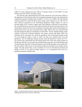 Giuliano Vox, Meir Teitel, Alberto Pardossi et al.14
3,000 m2
of solar collectors area and 1,200 m3
of storage volume or with 2,000 m2
of solar
collectors area and 1,840 m3
of storage volume.
Over the last years experimental tests have been carried out at the University of Bari on
the application of solar thermal collectors for greenhouse heating; the tests were performed on
a greenhouse located in Southern Italy, latitude 41° N (Vox et al., 2008a). The solar thermal
systems consisted of: a boiler for the hot water storage, with a capacity of 1 m3
, and 12 m2
of
solar collectors, positioned on the south-facing greenhouse surface (Figure 5), with an
elevation angle of 90° in order to capture more solar radiation in cold than in warm periods.
The water heated by the sun in the solar collectors flowed into the hot water tank where it was
mixed (direct system) with the water circulating in the plastic pipes used to heat the plants; an
electrical heat source was used as auxiliary power supply. Warm water was circulated inside
the pipes heating the plants at a temperature of about 40°C. The low enthalpy heating system
required a high level of thermal insulation; low tunnels covered with plastic films were
mounted over the cultivation area inside the greenhouse and an aluminised thermal screen
was used during the night in order to reduce the long wave infrared losses from the
greenhouse. The air temperature heating set point inside the heated low tunnels was 14°C.
The results of the experimental tests showed that about 34% of the solar energy incident on
the thermal collectors was converted into usable thermal energy that was stored and then used
for plant heating; about 64% of the total thermal energy heating the plants was provided from
the solar energy, while the rest of the required energy was provided by the auxiliary power
supply. The tests showed that, in these conditions, 0.15 m2
of solar thermal collectors and
storage of 0.012 m3
can meet the energy needs of 1 m2
of greenhouse floor area for a
greenhouse located in Southern Italy.
Figure 5. Solar thermal flat collectors mounted on the south-facing greenhouse surface at the
experimental farm of the University of Bari, Italy.
 