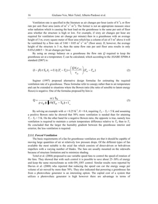 Giuliano Vox, Meir Teitel, Alberto Pardossi et al.16
Ventilation rate is specified in the literature as air changes per hour (units of h-1
), or flow
rate per unit floor area (units of m3
s-1
m-2
). The former is not an appropriate measure since
solar radiation which is causing the heat load on the greenhouse is the same per unit of floor
area whether the structure is high or low. For example, if sixty air changes per hour are
required for ventilation (one air change per minute) then in a greenhouse with an average
height of 3 m, every square meter of floor area which has a column of air of 3 m3
above it will
be ventilated by a flow rate of 3/60 = 0.05 m3
s-1
m-2
(floor area). If, however, the average
height of the structure is 5 m, then the same flow rate per unit floor area results in only
0.05x3,600/5 = 36 air changes per hour.
By using an energy balance on a greenhouse the flow rate Q required to keep the
greenhouse air at a temperature Ti can be calculated, which according to the ASABE EP406.4
standard (2007) is:
)()()1( 00 inlex
ex
pexf
icf TT
cQA
TTUAAS (2)
Seginer (1997) proposed alternative design formulae for estimating the required
ventilation rate of a greenhouse. These formulae refer to canopy rather than to air temperature
and can be extended to situations where the Bowen ratio (the ratio of sensible to latent energy
fluxes) is negative. One of the formulas proposed by him is:
1TTc
S
Q
0crp
0
)(
(3)
By solving an example with = 0.25 K-1
, = 0.4, requiring Tcr – T0 = 5 K and assuming
a positive Bowen ratio he showed that 50% more ventilation is needed than for attaining
Ti – T0 = 5 K. On the other hand for a negative Bowen ratio, the opposite is true, namely less
ventilation is required to maintain a certain temperature difference relative to Tcr than to Ti.
He concluded that the larger the humidity gradient between the greenhouse interior and
exterior, the less ventilation is required.
2.3.1. Forced Ventilation
The basic requirements of a fan for greenhouse ventilation are that it should be capable of
moving large quantities of air at relatively low pressure drops. Of the different types of fan
available the most suitable is the axial fan which consists of direct-driven or belt-driven
impellers with a varying number of blades. The fans are usually mounted on the sidewalls
because of structure limitation and to minimize shading.
Teitel et al. (2004) proposed to use variable speed fans to control the speed of rotation of
the fans. They showed that with such control it is possible to save about 25–30% of energy
and keep the same microclimate as with ON_OFF control. Similar results were reported by
Davies et al. (2008) who reported that reducing the speed can cut the energy usage per
volume of air moved by more than 70%. They also indicated that powering a greenhouse fan
from a photovoltaic generator is an interesting option. The capital cost of a system that
utilizes a photovoltaic generator is high however there are advantage in terms of
 