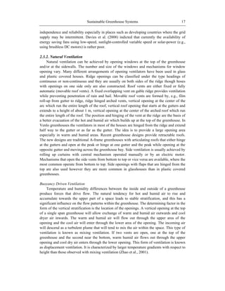 Sustainable Greenhouse Systems 17
independence and reliability especially in places such as developing countries where the grid
supply may be intermittent. Davies et al. (2008) indicted that currently the availability of
energy saving fans using low-speed, sunlight-controlled variable speed or solar-power (e.g.,
using brushless DC motors) is rather poor.
2.3.2. Natural Ventilation
Natural ventilation can be achieved by opening windows at the top of the greenhouse
and/or at the sidewalls. The number and size of the windows and mechanisms for window
opening vary. Many different arrangements of opening ventilators have been used in glass
and plastic covered houses. Ridge openings can be classified under the type headings of
continuous or non-continuous and they are usually on both sides of the ridge though hoses
with openings on one side only are also constructed. Roof vents are either fixed or fully
automatic (movable roof vents). A fixed overlapping vent on gable ridge provides ventilation
while preventing penetration of rain and hail. Movable roof vents are formed by, e.g., film
roll-up from gutter to ridge, ridge hinged arched vents, vertical opening at the center of the
arc which run the entire length of the roof, vertical roof opening that starts at the gutters and
extends to a height of about 1 m, vertical opening at the center of the arched roof which run
the entire length of the roof. The position and hinging of the vent at the ridge are the basis of
a better evacuation of the hot and humid air which builds up at the top of the greenhouse. In
Venlo greenhouses the ventilators in most of the houses are hinged from the ridge and extend
half way to the gutter or as far as the gutter. The idea is to provide a large opening area
especially in warm and humid areas. Recent greenhouse designs provide retractable roofs.
The new designs are traditional A-frame greenhouses with articulating roofs that either hinge
at the gutters and open at the peak or hinge at one gutter and the peak while opening at the
opposite gutter and moving across the greenhouse bay. Side ventilation is usually achieved by
rolling up curtains with central mechanism operated manually or by an electric motor.
Mechanisms that open the side vents from bottom to top or vice versa are available, where the
most common operate from bottom to top. Side openings with flaps that are hinged from the
top are also used however they are more common in glasshouses than in plastic covered
greenhouses.
Buoyancy Driven Ventilation
Temperature and humidity differences between the inside and outside of a greenhouse
produce forces that drive flow. The natural tendency for hot and humid air to rise and
accumulate towards the upper part of a space leads to stable stratification, and this has a
significant influence on the flow patterns within the greenhouse. The determining factor in the
form of the vertical stratification is the location of the openings. A vertical opening at the top
of a single span greenhouse will allow exchange of warm and humid air outwards and cool
dryer air inwards. The warm and humid air will flow out through the upper area of the
opening and the cool air will enter through the lower area of the opening. The incoming air
will descend as a turbulent plume that will tend to mix the air within the space. This type of
ventilation is known as mixing ventilation. If two vents are open, one at the top of the
greenhouse and the second near the bottom, warm humid air flows out through the upper
opening and cool dry air enters through the lower opening. This form of ventilation is known
as displacement ventilation. It is characterized by larger temperature gradients with respect to
height than those observed with mixing ventilation (Zhao et al., 2001).
 