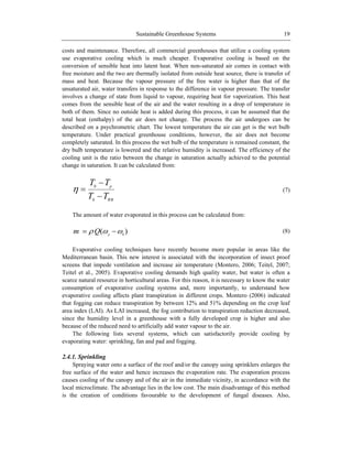 Sustainable Greenhouse Systems 19
costs and maintenance. Therefore, all commercial greenhouses that utilize a cooling system
use evaporative cooling which is much cheaper. Evaporative cooling is based on the
conversion of sensible heat into latent heat. When non-saturated air comes in contact with
free moisture and the two are thermally isolated from outside heat source, there is transfer of
mass and heat. Because the vapour pressure of the free water is higher than that of the
unsaturated air, water transfers in response to the difference in vapour pressure. The transfer
involves a change of state from liquid to vapour, requiring heat for vaporization. This heat
comes from the sensible heat of the air and the water resulting in a drop of temperature in
both of them. Since no outside heat is added during this process, it can be assumed that the
total heat (enthalpy) of the air does not change. The process the air undergoes can be
described on a psychrometric chart. The lowest temperature the air can get is the wet bulb
temperature. Under practical greenhouse conditions, however, the air does not become
completely saturated. In this process the wet bulb of the temperature is remained constant, the
dry bulb temperature is lowered and the relative humidity is increased. The efficiency of the
cooling unit is the ratio between the change in saturation actually achieved to the potential
change in saturation. It can be calculated from:
WB
p
TT
TT
0
0
(7)
The amount of water evaporated in this process can be calculated from:
)( 0p
Qm (8)
Evaporative cooling techniques have recently become more popular in areas like the
Mediterranean basin. This new interest is associated with the incorporation of insect proof
screens that impede ventilation and increase air temperature (Montero, 2006; Teitel, 2007;
Teitel et al., 2005). Evaporative cooling demands high quality water, but water is often a
scarce natural resource in horticultural areas. For this reason, it is necessary to know the water
consumption of evaporative cooling systems and, more importantly, to understand how
evaporative cooling affects plant transpiration in different crops. Montero (2006) indicated
that fogging can reduce transpiration by between 12% and 51% depending on the crop leaf
area index (LAI). As LAI increased, the fog contribution to transpiration reduction decreased,
since the humidity level in a greenhouse with a fully developed crop is higher and also
because of the reduced need to artificially add water vapour to the air.
The following lists several systems, which can satisfactorily provide cooling by
evaporating water: sprinkling, fan and pad and fogging.
2.4.1. Sprinkling
Spraying water onto a surface of the roof and/or the canopy using sprinklers enlarges the
free surface of the water and hence increases the evaporation rate. The evaporation process
causes cooling of the canopy and of the air in the immediate vicinity, in accordance with the
local microclimate. The advantage lies in the low cost. The main disadvantage of this method
is the creation of conditions favourable to the development of fungal diseases. Also,
 