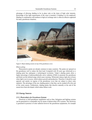 Sustainable Greenhouse Systems 23
advantage of allowing shading to be in place only at the times of high solar intensity.
Knowledge of the light requirements of the crop is essential, if shading is to be employed.
Shading in combination with medium to high air exchange rates is often an effective approach
for many greenhouse situations.
Figure 8. Black shading screens on top of the greenhouse cover.
Whitewashing
Photoselective paints are already common in many countries. The paints are sprayed on
the greenhouse roof to reduce the heat load. Compared with 20 years ago whitewash as a
shading paint has undergone a technological revolution. Today‘s shading paints allow a
higher percentage of photosynthetically active radiation (PAR) to penetrate the greenhouse
and block out the infrared range which cause warming. Whitewash reduces light also in hours
when light is not in excess, which reduces growth and production. Therefore it should be used
sparsely and mainly on regions of the greenhouse cover that are subject to direct solar
radiation. The advantage of the new shading paints is that they can be washed off at the end
of the warm season. Furthermore, shading paints that dissolve naturally at the end of the
season have been developed, which reduce labour work.
2.5. Energy Sources
2.5.1. Photovoltaics for Greenhouse Systems
Electricity to feed greenhouse equipments such as fans, fertigation and lighting systems
can be generated in a sustainable way by means of photovoltaic (PV) systems. The electricity
is generated in presence of solar radiation however the greenhouse equipments, for example
 