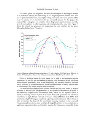 Sustainable Greenhouse Systems 25
The control system was designed to maximise the consumption of the energy at the time
of its production, reducing the stored energy. It is a design requirement both for stand alone
and for grid connected systems, reducing the battery bank size in stand-alone systems and the
losses for electric power transmission for grid connected systems. For this purpose the
number of the working fans was correlated both to the greenhouse air temperature and to the
level of solar radiation in order to generate and use electricity at the same time; Figure 10
shows the external and greenhouse air temperature, the solar radiation and the power
delivered to the fans by the PV system.
0
100
200
300
400
500
600
700
800
900
1000
0
100
200
300
400
500
600
700
800
900
1000
1100
1200
1300
1400
1500
1600
1700
1800
1900
2000
2100
2200
2300
hour
radiation,Wm-2/fanspower,W
0
5
10
15
20
25
30
35
40
temperature,°C
Ext. Solar Radiation, Wm-2
Fans Power, W
Ext. Air T, °C
Greenhouse Air T, °C
Figure 10. External and greenhouse air temperature (°C), solar radiation (Wm-2
) and power delivered to
the fans (W) by the photovoltaic system at the experimental farm of the University of Bari, Italy.
Electricity available during the warm season can be used to feed greenhouse cooling
systems such as fans, fog and pad evaporative systems, while during cold periods greenhouse
heating systems use generally fuels, such as diesel fuel or gas, but rarely electricity. Electrical
energy generated by means of renewable sources could be applied to heating systems based
on ground-source heat pumps and pond water heat pumps.
The main drawback of photovoltaic systems concerns the high costs related to the poor
efficiency of the solar cells. The performance of PV systems can be improved by means of
the introduction of photovoltaic concentrators (CPV), which use less expensive lenses or
mirrors as receiving surfaces in place of solar cells. With such systems the sun radiation is
concentrated on high efficient solar cells of reduced surface (Whitfield et al., 1999). Such
systems have high technological complexity requiring accurate tracking to follow the sun in
order to maintain the focus of the concentrated incoming radiation on the solar cell.
Concentration photovoltaic systems have been developed by utilities for power plants but no
application at greenhouse farm level has been tested so far. Greenhouses are suitable for the
 