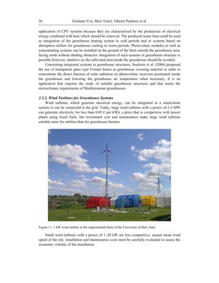 Giuliano Vox, Meir Teitel, Alberto Pardossi et al.26
application of CPV systems because they are characterized by the production of electrical
energy combined with heat which should be removed. The produced waste heat could be used
as integration of the greenhouse heating system in cold periods and in systems based on
absorption chillers for greenhouse cooling in warm periods. Photovoltaic modules as well as
concentrating systems can be installed on the ground of the farm outside the greenhouse area,
facing south without shading obstacles. Integration of such systems in greenhouse structure is
possible however; shadows on the cultivated area inside the greenhouse should be avoided.
Concerning integrated systems in greenhouse structures, Souliotis et al. (2006) proposed
the use of transparent glass type Fresnel lenses as greenhouse covering material in order to
concentrate the direct fraction of solar radiation on photovoltaic receivers positioned inside
the greenhouse and lowering the greenhouse air temperature when necessary. It is an
application that requires the study of suitable greenhouse structures and that meets the
microclimate requirements of Mediterranean greenhouses.
2.5.2. Wind Turbines for Greenhouse Systems
Wind turbines, which generate electrical energy, can be integrated in a stand-alone
system or can be connected to the grid. Today, large wind turbines with a power of 2-3 MW
can generate electricity for less than 0.05 € per kWh, a price that is competitive with power
plants using fossil fuels, but investment cost and maintenance make large wind turbines
suitable more for utilities than for greenhouse farmers.
Figure 11. 1 kW wind turbine at the experimental farm of the University of Bari, Italy.
Small wind turbines with a power of 1–20 kW are less competitive; annual mean wind
speed of the site, installation and maintenance costs must be carefully evaluated to assess the
economic viability of the installation.
 