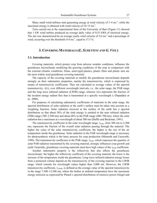 Sustainable Greenhouse Systems 27
Many small wind turbines start generating energy at wind velocity of 3–4 ms-1
, while the
maximum energy is obtained with wind velocity of 10–15 ms-1
.
Tests carried out at the experimental farm of the University of Bari (Figure 11) showed
that 1 kW wind turbine produced an average daily value of 0.53 kWh of electrical energy.
The site was characterized by an average yearly wind velocity of 2.6 ms-1
and a percentage of
wind, occurring over the threshold of 4 ms-1
, equal to 17.3 %.
3. COVERING MATERIALS (E. SCHETTINI AND G. VOX )
3.1. Introduction
Covering materials, which protect crop from adverse weather conditions, influence the
greenhouse microclimate modifying the growing conditions of the crop in comparison with
the external climatic conditions. Glass, semi-rigid plastics, plastic films and plastic nets are
the most widely used greenhouse covering materials.
The capacity of the covering materials to modify the greenhouse microclimate depends
strongly on their radiometric properties, mainly the transmissivity, which is expressed by
means of transmissivity coefficients. They are calculated as average values of the spectral
transmissivity, ( ), over different wavelength intervals, i.e., the solar range, the PAR range
and the long wave infrared radiation (LWIR) range, whereas ( ) represents the fraction of
the incident energy radiant flux that is transmitted at a specific wavelength (Papadakis et
al., 2000).
For purposes of calculating radiometric coefficients of materials in the solar range, the
spectral distribution of solar radiation at the earth‘s surface must be taken into account as a
weighting function. Solar radiation received at the surface of the earth has a spectral
distribution so that about 50% of the total energy is emitted in the near infrared radiation
(NIR) range (700–2,500 nm) and about 40% in the PAR range (400–700 nm), where the solar
radiation has a maximum at a wavelength of about 500 nm (Duffie and Beckman, 1991).
The transmissivity coefficient in the solar wavelength range, solar, from 300 nm to 2,500
nm, represents the fraction of the overall solar radiation passing through the material. The
higher the value of the solar transmissivity coefficient, the higher is the rise of the air
temperature inside the greenhouse. Solar radiation in the PAR wavelength range is necessary
for photosynthesis which is the basic process for crop production (Monteith and Unsworth,
1990). The transmissivity coefficient in the PAR range, PAR, which expresses the quantity of
solar PAR radiation transmitted by the covering material, strongly influences crop growth and
yield. Generally, greenhouse covering materials must have high values of the PAR coefficient.
Another radiometric property is the reflectivity that also affects the greenhouse
microclimate: the higher the reflectivity coefficient of the covering material, the lower is the
increase of the temperature inside the greenhouse. Long wave infrared radiation energy losses
from a protected volume depend on the transmissivity of the covering material in the LWIR
range, which extends for wavelength values higher than 3,000 nm. However, the LWIR
transmissivity coefficient, LWIR, is defined as the average value of the spectral transmissivity
in the range 7,500–12,500 nm, where the bodies at ambient temperature have the maximum
energy emission as expressed by Planck‘s spectral distribution of emissive power (Siegel and
 