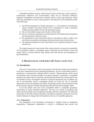 Sustainable Greenhouse Systems 3
Sustainable greenhouse systems, which must be resource-conserving, socially supportive,
commercially competitive and environmentally sound, rely on cultivation techniques,
equipment management and constructive materials aimed to reduce agro-chemicals, energy
and water consumption as well as waste generation. The objectives can be obtained by means
of the following:
i) the efficient management of climatic parameters, i.e., solar radiation, air temperature,
relative humidity and carbon dioxide (CO2) concentration in order to guarantee
suitable growing condition for the crop and energy savings;
ii) the use of renewable energy sources in place of fossil fuels;
iii) the use of innovative greenhouse covering materials with suitable physical properties
and low generation of after-use waste;
iv) the optimisation of water and nutrient delivery to the plants in order to reduce water
and nutrient consumption and drainage with ground water and soil preservation;
v) the integrated management of pests and diseases with a significant reduction of agro-
chemical use.
The chapter presents the recent trends of the research aimed to increase the sustainability
of the greenhouse industry, investigating aspects concerning the microclimate control and
energy sources, covering materials, plant nutrient and water delivery and management of
pests and diseases.
2. MICROCLIMATE AND ENERGY (M. TEITEL AND G. VOX)
2.1. Introduction
The level of microclimate control varies greatly, from the basic shelter type greenhouse
to the fully computerized actively conditioned greenhouse. The aim of full climate control of
greenhouses is summarized by Albright (2002) as follows: ―Plant production within closed
environments strives to bring each plant to its genetic potential‖. In principle, in sustainable
production the efforts taken to control the microclimate should take into account that the rate
of renewable resource consumption should not exceed the regeneration rate. In addition, the
rate of non-renewable resource consumption should not exceed the rate of renewable
replacement resource development and, finally, the pollutant emission rates should not exceed
the environment capacity to absorb and regenerate them (De Pascale and Maggio, 2005).
In the last decade, there have been considerable efforts to manipulate greenhouse
microclimate by using sustainable approaches. The focus was mainly on parameters that
affect crop microclimate such as temperature, humidity and CO2 concentration. The following
concentrates on the effect of these parameters in greenhouse cultivation and reports on the up-
to-date techniques to manage them with emphasis on the use of sustainable approaches.
2.1.1. Temperature
The management of the greenhouse environment is strongly reliant on temperature
manipulation. Temperature manipulation is critical to influencing plant growth and
 