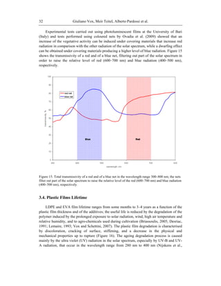 Giuliano Vox, Meir Teitel, Alberto Pardossi et al.32
Experimental tests carried out using photoluminescent films at the University of Bari
(Italy) and tests performed using coloured nets by Ovadia et al. (2009) showed that an
increase of the vegetative activity can be induced under covering materials that increase red
radiation in comparison with the other radiation of the solar spectrum, while a dwarfing effect
can be obtained under covering materials producing a higher level of blue radiation. Figure 15
shows the transmissivity of a red and of a blue net, filtering out part of the solar spectrum in
order to raise the relative level of red (600–700 nm) and blue radiation (400–500 nm),
respectively.
Figure 15. Total transmissivity of a red and of a blue net in the wavelength range 300–800 nm; the nets
filter out part of the solar spectrum to raise the relative level of the red (600–700 nm) and blue radiation
(400–500 nm), respectively.
3.4. Plastic Films Lifetime
LDPE and EVA film lifetime ranges from some months to 3–4 years as a function of the
plastic film thickness and of the additives; the useful life is reduced by the degradation of the
polymer induced by the prolonged exposure to solar radiation, wind, high air temperature and
relative humidity, and to agro-chemicals used during cultivation (Briassoulis, 2005; Desriac,
1991; Lemaire, 1993; Vox and Schettini, 2007). The plastic film degradation is characterised
by discoloration, cracking of surface, stiffening, and a decrease in the physical and
mechanical properties up to rupture (Figure 16). The ageing degradation process is caused
mainly by the ultra violet (UV) radiation in the solar spectrum, especially by UV-B and UV-
A radiation, that occur in the wavelength range from 280 nm to 400 nm (Nijskens et al.,
 