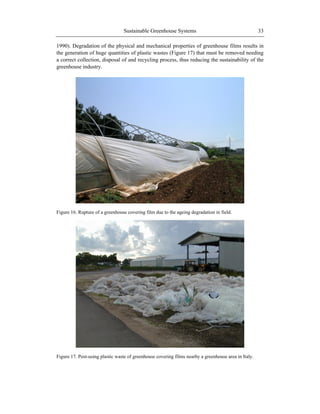 Sustainable Greenhouse Systems 33
1990). Degradation of the physical and mechanical properties of greenhouse films results in
the generation of huge quantities of plastic wastes (Figure 17) that must be removed needing
a correct collection, disposal of and recycling process, thus reducing the sustainability of the
greenhouse industry.
Figure 16. Rupture of a greenhouse covering film due to the ageing degradation in field.
Figure 17. Post-using plastic waste of greenhouse covering films nearby a greenhouse area in Italy.
 