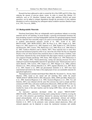 Giuliano Vox, Meir Teitel, Alberto Pardossi et al.34
Research has been addressed in order to extend the life of the LDPE and EVA films, thus
reducing the amount of post-use plastic wastes. In order to extend film lifetime, UV
stabilizers, such as UV absorbers, hindered amine light stabilisers (HALS) and nickel
quenchers, can be added to mitigate degradation through the prevention of solar radiation
absorption as well as minimizing any subsequent radical oxidation reactions (Sanchez-Lopez
et al., 1991; Vox et al., 2008b).
3.5. Biodegradable Materials
Petroleum based plastic films are widespreadly used in greenhouse industry as covering
materials and for soil mulching. In recent decades, a growing environmental awareness has
been prompting research to develop biodegradable materials for agricultural purposes formed
with raw materials from renewable origin to be used as environmentally friendly alternatives
to synthetic petro-chemical polymers (Avella et al., 2001; Avella et al., 2007;
BIO.CO.AGRI., 2005; BIOPLASTICS, 2005; De Prisco et al., 2002; Gáspár et al., 2005;
Imam et al., 2005; Immirzi et al., 2003; Kapanen et al., 2008; Kaplan et al., 1993; Kyrikou
and Briassoulis, 2007; Lawton, 1996; Malinconico et al., 2008; Russo et al., 2004; Russo et
al., 2005; Tzankova Dintcheva and La Mantia, 2007). These materials have to retain their
physical and mechanical properties while in use, and at the end of their life they are integrated
directly in the soil where bacteria flora transforms them in carbon dioxide or methane, water
and biomass; alternatively they can be blended with other organic material, to generate carbon
rich composts (Chandra and Rustgi, 1998; Doran, 2002; Kaplan et al., 1994; Malinconico et
al., 2002; Narayan, 2001). Thermo-plasticizing, casting and spraying processes have been
employed to perform biodegradable materials for agricultural scope. Natural polymers such as
starch (Bastioli, 1998; Lawton, 1996; Gáspár et al., 2005; Marques et al., 2006), cellulose
(Immirzi et al., 2003), chitosan (Mormile et al., 2007), alginate (Mormile et al., 2007; Russo
et al., 2005; Immirzi et al., 2009) and glucomannan (Schettini et al., 2007) have been
experimented and tested in the frame of the employment of new eco-sustainable materials for
agricultural applications.
Thermoplasticised extruded starch-based films (Mater-Bi, Novamont Co., Novara, Italy)
(Bastioli, 1998), tested as low tunnel and soil mulching films within the project
―BIOPLASTICS‖ (BIOPLASTICS, 2005; Briassoulis, 2004a, 2004b and 2006a; Malinconico
et al., 2008; Scarascia-Mugnozza et al., 2004; Scarascia-Mugnozza et al., 2006; Vox and
Schettini, 2007), were obtained with the same film extrusion line used to extrude and blow
commercial LDPE films, with minor modifications (Briassoulis, 2006b and 2007), in this way
ensuring economic viability. These biodegradable extruded starch-based films can be
installed by means of the same machine used for laying LDPE films, with the same work
speed and gear.
An innovative approach, developed within the project ―BIO.CO.AGRI.‖
(BIO.CO.AGRI., 2005), consisted of forming mulch coating directly in field by covering the
soil with a thin protective geo-membrane obtained by spraying water-based solutions of
natural polysaccharides, such as sodium alginate, glucomannan, chitosan and cellulose
(Avella et al., 2007; Immirzi et al., 2009; Malinconico et al., 2008; Mormile et al., 2007;
Schettini et al., 2007). In the polymeric water solutions natural plasticizers, fillers and
coloured pigments can be dispersed to assure the mechanical resistance and suitable
 