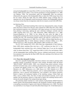 Sustainable Greenhouse Systems 39
among the biodegradable low tunnel films (2.98%) was lower than the coefficients of the best
thermic LDPE and EVA films (>12%) used for greenhouse covering (Papadakis et al., 2000;
von Zabeltitz, 1999). The microclimate under the biodegradable films was positively
influenced by the capacity of the biodegradable films to reduce the LWIR energy losses from
the low tunnel. During the night when the LWIR radiation energy exchange plays an
important role, the air temperature inside the protected volumes with biodegradable materials
was always warmer than the air temperature under the low tunnels covered with LDPE films.
Soil Mulching Films
Although the starch-based mulching films tested were characterised by values of tensile
stress and strain at break lower than the values required for LDPE films (EN 13655, 2002),
their mechanical properties were sufficiently in the range necessary to be used in the period
from planting to harvesting, applying the same cultivation techniques currently used for
LDPE mulching films (Vox et al., 2005; Briassoulis, 2006a; Malinconico et al., 2008;
Scarascia-Mugnozza et al., 2006). In fact, during the crop cycles the edges of the
biodegradable mulching films buried continued to satisfy their function to hug the soil bed by
stretching the film. The starch-based mulches lasted in the field for a period from 5 to 9
months (Scarascia-Mugnozza et al., 2006; Vox et al., 2005), a lifetime longer than the one of
other biodegradable films of similar thickness reported in literature (Halley et al., 2001;
Martin-Closas et al., 2002; Novamont, 2009; Shogren, 2000; Tocchetto et al., 2002).
The EN 13655 standard (EN 13655, 2002) states that, independently of their thickness,
black LDPE plastic mulching films must have a
total
PAR coefficient less than 0.01 %. The
biodegradable black mulching films with a thickness higher than 25 m met the standard
while, for thinner black films,
total
PAR ranged from 0.00% to 0.45% (Vox and Schettini, 2007).
All the biodegradable black mulching films, however, inhibited weed growth in the period
from planting to harvesting like the black LDPE films did, satisfying in the field one of the
main task of mulch.
3.5.2. Water-Born Sprayable Coatings
Innovative sprayable biodegradable water-born solutions were tested as growing media
mulching coatings in greenhouse cultivation. Such coatings, developed within the project
―BIO.CO.AGRI.‖ (BIO.CO.AGRI., 2005), were obtained using natural polymers coming
both from terrestrial origin, such as cellulose and glucomannan, and from marine origin, such
as chitosan and alginate (Avella et al., 2007; Immirzi et al., 2003; Immirzi et al., 2009;
Mormile et al., 2007; Malinconico et al., 2008; Russo et al., 2005; Schettini et al., 2007;
Schettini et al., 2008). Plasticizing polymers, such as hydroxyethylcellulose, and natural
plasticizers, such as glycerol and polyglycerol, were included in the aqueous polymeric
blends to improve the mechanical response of the mulching coatings. Carbon black and
fillers, such as cellulose fibres, fine bran of wheat and powdered seaweeds, can be used
together with the polymeric matrices in order both to improve the mulching function and to
increase the tensile strength of the coating formed upon drying.
One polymeric blend consisted of a water mixture of glucomannan (PSS20 Protective
Surface System, PSI Polysaccharide Industries AB, Stockholm, Sweden) with the addition of
a non-gelling concentration of agarose and of glycerol (Malinconico et al., 2008). This blend
was used both as it was (Figure 23) and with carbon black (Figure 24). To the blend used as it
 