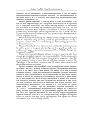 Giuliano Vox, Meir Teitel, Alberto Pardossi et al.4
morphology and so is a major strategy in environmental modification of crops. The response
of plants to increasing temperature is reasonably predictable. There is a temperature range, for
most plants, from 10°C to 24°C, over which there is a near linear positive response in terms
of increased growth (Nelson, 2002).
There are optimum temperatures for each crop and for each stage of development. At the
high end of the temperature range, above the optimum, losses in quality can be experienced
such as longer stems, thinner stems, fewer flowers, bleaching of flowers and slower flower
bud development. At excessively high temperatures plant damage will occur. The base
temperature, below which there is no growth, is also important as it provides a minimum set
point for heating. Maintaining the optimum temperature for each stage of growth is the ideal
in greenhouse environmental control however many greenhouses have limited capacity to
modulate temperature precisely.
The optimum temperature of a crop may not be the temperature that produces the highest
yield. The temperature setting for heating controls (set point temperature) is usually a
compromise point between the cost of the heat energy and the diminishing crop returns from
the elevated temperatures.
The natural diurnal cycle of low night temperature and higher day time temperature can
be used by growers to manipulate plant development. As a general rule, under sunny
conditions, crops are grown at a day time temperatures of 8°C to 10°C higher than night time
temperature (Nelson, 2002).
The use of environmental modification techniques to control the plant form, rather than a
chemical (growth retardant) is a positive step towards sustainability. This, for instance, can be
done by changing DIF (day time temperature minus night time temperature) values. The
normal temperature regime of warm days and cold nights represents a positive DIF.
Manipulation of the greenhouse environment using DIF requires precise monitoring and
control of the greenhouse environment.
The latest increases in price of fossil fuels created increased interest in improving energy
use efficiency and energy savings in production greenhouses. The temperature management
of crops is one strategy that is being adopted. The response of the crop to changed
temperature regimes is a critical aspect that needs to be understood. The simple approach of
reducing set point temperatures reduces energy consumption but may also result in a greater
reduction in income. The manipulation of greenhouse air temperatures to achieve energy
savings is a common practice. Higher average temperatures can be achieved using higher day
time temperatures. This allows lower night time temperatures which results in lower heating
fuel costs. Temperature integration aims to maintain the same average temperature while
minimizing heating demand (Adams, 2006). Pressman et al. (2006) reported that exposing
pepper plants to extremely high day temperatures (day/night temperatures of
36 ± 2/10 ± 2°C), obtained by keeping the greenhouse closed during the day to exploit solar
heating, prevented the development of low night temperature symptoms. They indicated that
their results could support the development of a novel procedure for producing greenhouse
crops with minimum or even with no fuel consumption for heating during the winter nights in
regions with bright and sunny days. Anyway, high temperatures in the daytime, which may be
stressful for the crops, must be carefully controlled.
 