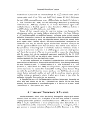 Sustainable Greenhouse Systems 43
based mulches do; this result was obtained although the
total
PAR coefficient of the sprayed
coatings varied from 0.10% to 7.89% while the EN 13655 standard (EN 13655, 2003) states
that black LDPE mulching films must have a
total
PAR coefficient less than 0.01% (Schettini et
al., 2008; Malinconico et al., 2008). The water-born coatings, characterised by transmissivity
coefficients in the LWIR range lower than 1%, can increase the temperature regime of the
mulched soil thanks to their high capacity to reduce the radiative LWIR losses (Schettini et
al., 2007; Schettini et al., 2008; Malinconico et al., 2008).
Because of their composite nature the water-born coatings were characterised by
inhomogeneous surfaces and irregular thickness, which varied from 1.5 to 5 mm. Differently
to LDPE and biodegradable extruded films, laboratory mechanical testing methods cannot be
applied for the water-born coatings. It was not possible to evaluate the mechanical properties
of the water-born coatings by testing the composites obtained spraying the solution onto a
model support, since it could not reproduce the interaction between the coating and the soil
found in the field. Also, the particular physical structure of the water-born coating did not
allow the application of tensile and/or shear tests because these methods are not indicators of
the real behaviour of the coating itself. To simulate the mechanical performance in terms of
resistance to hail or rain, Malinconico et al. (2008) proposed a new test, called ―puncture
test‖. Due to the innovativity of the test, it was not possible to compare the values obtained
with the puncture test with the mechanical requirements established by the EN 13655
standard (EN 13655, 2003) and also with the values measured for the biodegradable starch-
based extruded mulching films described in this chapter.
The mechanical performance and the radiometric properties of the biodegradable water-
born coatings were adequate for their durability and functionality from planting to harvesting
and their lifetime was from 3 to 6 months (Immirzi et al., 2009; Malinconico et al., 2008;
Schettini et al., 2007; Schettini et al., 2008). The coatings created a physical barrier to prevent
airborne weed seeds. The lifetime of the biodegradable mulching coatings decreases if they
are used in the open field rather than inside a greenhouse since the life depends on several
climatic factors, particularly rainfall, hail and wind. In greenhouse industry, sprayable
mulching coatings are particularly suitable for plants grown in pots or trays where the
application of extruded films require time and labour cost.
At the end of the crop cycle the biodegradable water-born coatings were fragmented and
mixed with plant residue and the soil. Experimental data showed that the time frame
necessary for the degradation of the residues disposed of in the soil was at most 1 month
(Malinconico et al., 2008; Schettini et al., 2007).
4. HYDROPONIC TECHNOLOGY (A. PARDOSSI)
Soilless (hydroponic) culture, which was initially developed for studying plant mineral
nutrition (Savvas and Passam, 2002), is thought to be one of the main elements of sustainable
cropping systems under greenhouse conditions (Pardossi et al., 2006; Savvas and Passam,
2002). In fact, the implementation of closed hydroponics may reduce drastically the use of
water and fertilizers and the environmental pollution associated to over-irrigation, which is
quite common in protected horticulture (Pardossi et al., 2006; Thompson et al., 2007).
 