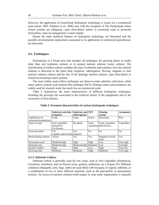 Giuliano Vox, Meir Teitel, Alberto Pardossi et al.44
However, the application of closed-loop hydroponic technology is scarce on a commercial
scale (Jouet, 2001; Pardossi et al., 2006) and, with the exception of The Netherlands where
closed systems are obligatory, open (free-drain) culture is commonly used in protected
horticulture, since its management is much simpler.
Herein the main technical features of hydroponic technology are illustrated and the
possible environmental implications associated to its application in commercial greenhouses
are discussed.
4.1. Techniques
Hydroponics is a broad term that includes all techniques for growing plants in media
other than soil (substrate culture) or in aerated nutrient solution (water culture). The
classification of soilless culture considers the type of substrate and container, how the nutrient
solution is delivered to the plant (drip irrigation; subirrigation; flowing, stagnant or mist
nutrient solution culture) and the fate of the drainage nutrient solution: open (free-drain) or
closed (recirculating water) systems.
The most widely used soilless techniques are drain-to-waste substrate cultivation, while
water culture systems such nutrient film technique (NFT), floating culture and aeroponics are
widely used for research work, but much less on commercial scale.
Table 2 summarizes the main characteristics of different hydroponic techniques,
including the growing risk associated to the technical failure of the equipments and to the
occurrence of root diseases.
Table 2. Foremost characteristics of various hydroponic techniques
Substrate and drip
irrigation
Substrate and
subirrigation
NFT Floating
system
Aeroponics
Application for
commercial production
Large Large Scarce Increasing Rare
Type of crops Fruit vegetables
Strawberry
Cut flowers
Pot plants Leafy
vegetables
Leafy vegetables
Bulb flowers
Vegetables
Growing media Yes
(organic and/or inert)
Yes
(organic)
No No No
Recirculating solution Yes/no Yes Yes Stagnant or fairly
static
Yes
Investment costs Moderate/high High High Low Very high
Running costs Moderate/high Moderate/high Moderate Low Fair/high
System‘s buffer High High Low High Very low
Growing risks Moderate Moderate High Moderate Very high
4.1.1. Substrate Culture
Substrate culture is generally used for row crops, such as fruit vegetables (Solanancea,
Cucurbits), strawberry and cut flowers (rose, gerbera, anthurium, etc.) (Figure 28). Different
containers (banquette, pots, bags, slabs) are used filled with inorganic or organic substrate, or
a combination of two or three different materials, such as the peat-perlite or peat-pumice
mixture. An excess of nutrient solution (with respect to crop water requirement) is typically
 