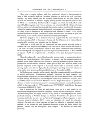 Giuliano Vox, Meir Teitel, Alberto Pardossi et al.46
Many types of growing media are used. They are generally selected by the growers on the
basis of their availability and cost (including shipping), as well as the local experience;
however, any media should have the following characteristics: (i) low bulk density to
facilitate the installation of otherwise weighty growing systems; high porosity (not less than
75–80%); (ii) a satisfactory distribution of air (oxygen) and water; sub-acid pH or easily
adjustable, like sphagnum peat, which is quite acid and is neutralised with calcium carbonate;
(iii) low salinity; (iv) chemical inertia, that is the material must not interfere with the nutrient
solution by releasing inorganic ions and phytotoxic compounds, or by immobilising nutrients,
as it may occur for phosphorus and nitrogen in some substrates (Lemaire, 1995); (v) the
ability to maintain the original characteristics during the cultivation, which may be quite long
(for instance, in rose culture); and (vi) the absence of pathogens and pests.
Hydraulic properties are of particular relevance, in particular the water retention at
container capacity, which is the amount of water and, for difference, of air retained by the
container after complete water saturation and free drainage.
While peat is largely used for pot ornamentals, the most popular growing media for
growing row crops are perlite and rockwool, which are easy to handle, sterilise and re-use for
a few years. In Europe, where soilless culture is more spread compared to other continents,
the estimated yearly consumption of rockwool in professional horticulture is about 900,000
m3
against 140,000 m3
for perlite and 11.9 millions m3
for peat (European Commission,
2005).
Mineral wool provides a sort of benchmark for growing media in consideration of their
physical and chemical properties (high porosity, for instance) and the standardization of the
products on the market. However, this substrate is generally produced (very) far from where
greenhouses are concentrated; therefore, market price is high and, moreover, there is the
problem originated by the disposal of exhausted material after a reasonable number of
growing cycles, since it is not degradable. In some regions recycling or recovery options are
not available to the growers, and exhausted slabs must be disposed to landfills.
In Mediterranean countries, perlite, pumice and other volcanic material are widely used
in soilless cultivations. Transportation generally represents the most important cost
components for the growers; their main disadvantages are the low water holding capacity and
the poor stability. The disposal of exhausted perlite seems easier compared to rockwool, since
it could be used as soil conditioner. Alternative reuse is the production (close to greenhouse
clusters) of blocks for construction industry. A study in this direction is currently carried out
in Italy in the framework of a FP7 research project ―EUPHOROS‖ funded by the European
Commission (EUPHOROS, 2008).
Peat is appropriate for almost all horticultural crops, but it is used mostly for pot
ornamentals and propagation materials (seedlings, cuttings and micro-propagated plantlets).
In mixture with perlite, it is largely used also for bag culture of strawberry (Figure 30). Peat is
produced primarily in Northern Europe and America. Nevertheless, the price of peat is
increasing and in the last ten years an ―anti-peat‖ campaign have been originated in many
European countries (Holmes, 2007), which has stimulated the search for alternative
substrates. In most cases, these materials are based on industrial or municipal waste by-
products. At the moment the most important alternatives to peat are timber industry by-
products, coconut coir and high-quality green compost. Coir products are particularly
promising.
 