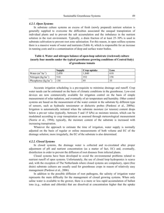 Sustainable Greenhouse Systems 49
4.2.1. Open Systems
In substrate culture systems an excess of fresh (newly prepared) nutrient solution is
generally supplied to overcome the difficulties associated the unequal transpiration of
individual plants and to prevent the salt accumulation and the imbalance in the nutrient
solution in the root environment. Typically, a drain fraction of at least 25–30% is used in
substrate cultivation to prevent root zone salinisation. For this reason, in open soilless systems
there is a massive waste of water and nutrients (Table 4), which is responsible for an increase
in running costs and in a contamination of deep and surface water bodies.
Table 4. Water and nitrogen balance of open-loop substrate (rockwool) culture
(nearly four months under the typical greenhouse growing conditions of Central Italy)
of greenhouse tomato
Supply Crop uptake Loss
Water (m3
ha-1
) 2,450 1,840 610
Nitrogen (kg ha-1
) 510 352 158
Phosphorus (kg ha-1
) 130 95 35
Accurate irrigation scheduling is a pre-requisite to minimise drainage and runoff. Crop
water needs can be estimated on the basis of climatic conditions in the greenhouse. Low-cost
devices are now commercially available for irrigation control on the basis of simple
measurement of solar radiation, and eventually of air temperature and humidity. Other control
systems are based on the measurement of the water content in the substrate by different type
of sensors, such as hydraulic tensiometer or dielectric probes (Pardossi et al., 2009a).
Irrigation is automatically initiated when the substrate moisture (or tension) content drops
below a pre-set value (typically, between 5 and 15 kPa) as moisture tension, which can be
modulated according to crop transpiration as assessed through meteorological measurement
(Norrie et al., 1994); typically, the moisture content of the substrate is increased with
increasing transpiration.
Whatever the approach to estimate the time of irrigation, water supply is normally
adjusted on the basis of regular or online measurements of both volume and EC of the
drainage solution; more irregularly, the EC of the substrate is also determined.
4.2.2. Closed Systems
In closed systems, the drainage water is collected and re-circulated after proper
adjustment of pH and nutrient concentration (as a matter of fact, EC) and, eventually,
disinfection in order to prevent the diffusion of root diseases from infected plants.
Closed systems have been developed to avoid the environmental problems related to
nutrient runoff of open systems. Unfortunately, the use of closed loop hydroponics is scarce
and, with the exception of The Netherlands where closed systems are compulsory, open (free
drain) substrate cultures are usually used for greenhouse crops in reason of relatively easy
management (Pardossi et al., 2006).
In addition to the possible diffusion of root pathogens, the salinity of irrigation water
represents the main difficulty for the management of closed growing systems. When only
saline water is available to the grower, there is a more or less rapid accumulation of ballast
ions (e.g., sodium and chloride) that are dissolved at concentration higher that the uptake
 