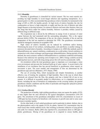 Sustainable Greenhouse Systems 5
2.1.2. Humidity
Humidity in greenhouses is controlled for various reasons. The two main reasons are:
avoiding too high humidity to avoid fungal infection and regulating transpiration. As a
general guide it is often recommended that greenhouse relative humidity be maintained in the
range of 60% to 80% for healthy growth. At high levels of relative humidity the risk for
condensation on leaves is high (especially at night) and thus the risk of Botrytis and other
fungal diseases to develop increases. In contrast to Botrytis and most other diseases, there are
few fungi that thrive under low relative humidity. Renown is powdery mildew caused by
different fungi in different crops.
The evaporation rate is driven by the difference in energy levels or pressure of water
vapour between the leaf (saturated) and the surrounding atmosphere. This is the vapour
pressure deficit (VPD). The temperature of the air, the relative humidity of the air and the
temperature of the leaf are required to determine the VPD. The greenhouse environment
should be managed to maintain an acceptable VPD.
High values of relative humidity can be reduced by ventilation and/or heating.
Minimising the areas of wet surfaces, including plants, soils and floors, is another strategy to
minimize elevated relative humidity. According to Campen et al. (2003) the methods used for
dehumidification are: natural ventilation, condensation on a cold surface, forced ventilation in
conjunction with a heat exchanger and hygroscopic dehumidification. During periods of heat
demand, the most economic method of dehumidification is ventilation combined with heating
because it has relatively low operating costs (Campen et al., 2003). Energy could be saved by
applying heat recovery, and with rising energy prices this will soon be economically viable.
Air circulation within the total greenhouse space is important, as it encourages a more
even environment and prevents the localised build up of water vapour. A recent trend to the
installation of air circulation fans has proved beneficial in greenhouses where natural air
movement is poor. The exact number and arrangement of fans are determined by the
greenhouse type and size (Mastalerz, 1977; Hanan, 1998).
The use of covering films, which incorporate anti droplet formulations, is another
effective way of treating the symptoms of high humidity. Due to the way in which these
chemicals are released from the film, this property only has a limited life of one to two
seasons. It is difficult to accurately predict its effectiveness, as it is dependent on several
factors, including the rate of formation of condensation on the covering surface, the general
greenhouse climatic conditions and the effect of pesticides and fungicides sprayed to protect
the crop on the plastic film.
2.1.3. Carbon Dioxide
The production of healthy, high-yielding greenhouse crops can require the uptake of CO2
at rates higher than the ones allowed by the typical atmospheric concentration (350–370
ppm). The enrichment of the greenhouse atmosphere with CO2 concentrations in excess of
1,000 ppm has been found to be beneficial, with increases in growth rates and in some cases
increases in product quality.
On the other hand, in well sealed greenhouses and in particular in plastic shelters, due to
the photosynthesis and to the uptake of CO2 by plants, internal CO2 concentration may be
much lower than outside ambient levels, thus resulting in dramatic reduction of crop growth
and yield. For instance, Baille (2001) has reported CO2 concentration down to 200 ppm in
plastic greenhouses. Mixing of the greenhouse air is required to ensure healthy plant
 