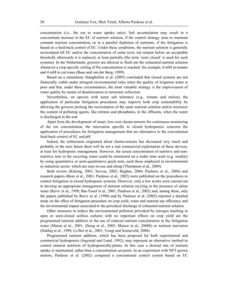 Giuliano Vox, Meir Teitel, Alberto Pardossi et al.50
concentration (i.e., the ion to water uptake ratio). Salt accumulation may result in a
concomitant increase in the EC of nutrient solution, if the control strategy aims to maintain
constant nutrient concentration, or in a parallel depletion of nutrients, if the fertigation is
based on a feed-back control of EC. Under these conditions, the nutrient solution is generally
recirculated till EC and/or the concentration of some toxic ion remain below an acceptable
threshold, afterwards it is replaced, at least partially (the term ‗semi closed‘ is used for such
systems). In the Netherlands, growers are allowed to flush out the exhausted nutrient solution
whenever a crop specific ceiling of Na concentration is reached: for example, 8 mM in tomato
and 4 mM in cut roses (Baas and van der Berg, 1999).
Based on a simulation, Stanghellini et al. (2005) concluded that closed systems are not
financially viable under stringent environmental rules when the quality of irrigation water is
poor and that, under these circumstances, the most valuable strategy is the improvement of
water quality by means of desalinization or rainwater collection.
Nevertheless, on species with some salt tolerance (e.g., tomato and melon), the
application of particular fertigation procedures may improve both crop sustainability by
allowing the growers prolong the recirculation of the same nutrient solution and/or minimize
the content of polluting agents, like nitrates and phosphates, in the effluents, when the water
is discharged in the end.
Apart from the development of smart, low-cost chemo-sensors for continuous monitoring
of the ion concentration, the innovation specific to closed hydroponics concerns the
application of procedures for fertigation management that are alternative to the conventional
feed-back control of EC and pH.
Indeed, the enthusiasm originated about chemo-sensors has decreased very much and
probably in the next future there will be not a real commercial exploitation of these devices,
at least for hydroponic management. However, the actual concentration of nutritive and non-
nutritive ions in the recycling water could be monitored on a wider time scale (e.g. weekly)
by using quantitative or semi-quantitative quick tests, such those employed in environmental
or industrial sector, which are easy-to-use and cheap (Thompson et al., 2009).
Both review (Klaring, 2001; Savvas, 2002; Bugbee, 2004; Pardossi et al., 2006) and
research papers (Brun et al., 2001; Pardossi et al., 2002) were published on the procedures to
control fertigation in closed hydroponic systems. However, only a few works were carried out
to develop an appropriate management of nutrient solution recyling in the presence of saline
water (Raviv et al., 1998; Bar-Yosef et al., 2001; Pardossi et al., 2002) and, among these, only
the papers published by Raviv et al. (1998) and by Pardossi et al. (2002) reported a detailed
study on the effect of fertigation procedure on crop yield, water and nutrient use efficiency and
the environmental impact associated to the periodical discharge of exhausted nutrient solution.
Other measures to reduce the environmental pollution provoked by nitrogen leaching in
open or semi-closed soilless cultures with no important effects on crop yield are the
programmed nutrient addition or the use of reduced nutrient concentration in the fertigation
water (Maruo et al., 2001; Zheng et al., 2005; Munoz et al., 2008b) or nutrient starvation
(Siddiqi et al., 1998; Le Bot et al., 2001; Voogt and Sonneveld, 2004).
Programmed nutrient addition, which has been proposed for both experimental and
commercial hydroponics (Ingestad and Lund, 1992), may represent an alternative method to
control mineral nutrition of hydroponically-plants. In this case a desired rate of nutrient
uptake is maintained, rather than a concentration set-point. In an experiment with NFT-grown
melons, Pardossi et al. (2002) compared a conventional control system based on EC
 