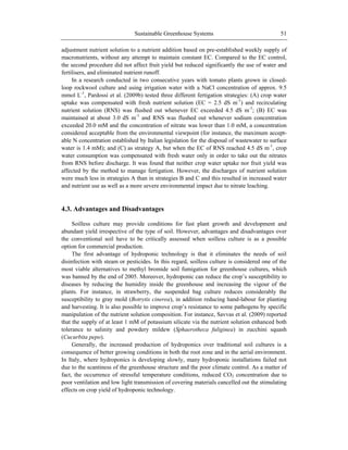 Sustainable Greenhouse Systems 51
adjustment nutrient solution to a nutrient addition based on pre-established weekly supply of
macronutrients, without any attempt to maintain constant EC. Compared to the EC control,
the second procedure did not affect fruit yield but reduced significantly the use of water and
fertilisers, and eliminated nutrient runoff.
In a research conducted in two consecutive years with tomato plants grown in closed-
loop rockwool culture and using irrigation water with a NaCl concentration of approx. 9.5
mmol L-1
, Pardossi et al. (2009b) tested three different fertigation strategies: (A) crop water
uptake was compensated with fresh nutrient solution (EC = 2.5 dS m-1
) and recirculating
nutrient solution (RNS) was flushed out whenever EC exceeded 4.5 dS m-1
; (B) EC was
maintained at about 3.0 dS m-1
and RNS was flushed out whenever sodium concentration
exceeded 20.0 mM and the concentration of nitrate was lower than 1.0 mM, a concentration
considered acceptable from the environmental viewpoint (for instance, the maximum accept-
able N concentration established by Italian legislation for the disposal of wastewater to surface
water is 1.4 mM); and (C) as strategy A, but when the EC of RNS reached 4.5 dS m-1
, crop
water consumption was compensated with fresh water only in order to take out the nitrates
from RNS before discharge. It was found that neither crop water uptake nor fruit yield was
affected by the method to manage fertigation. However, the discharges of nutrient solution
were much less in strategies A than in strategies B and C and this resulted in increased water
and nutrient use as well as a more severe environmental impact due to nitrate leaching.
4.3. Advantages and Disadvantages
Soilless culture may provide conditions for fast plant growth and development and
abundant yield irrespective of the type of soil. However, advantages and disadvantages over
the conventional soil have to be critically assessed when soilless culture is as a possible
option for commercial production.
The first advantage of hydroponic technology is that it eliminates the needs of soil
disinfection with steam or pesticides. In this regard, soilless culture is considered one of the
most viable alternatives to methyl bromide soil fumigation for greenhouse cultures, which
was banned by the end of 2005. Moreover, hydroponic can reduce the crop‘s susceptibility to
diseases by reducing the humidity inside the greenhouse and increasing the vigour of the
plants. For instance, in strawberry, the suspended bag culture reduces considerably the
susceptibility to gray mold (Botrytis cinerea), in addition reducing hand-labour for planting
and harvesting. It is also possible to improve crop‘s resistance to some pathogens by specific
manipulation of the nutrient solution composition. For instance, Savvas et al. (2009) reported
that the supply of at least 1 mM of potassium silicate via the nutrient solution enhanced both
tolerance to salinity and powdery mildew (Sphaerotheca fuliginea) in zucchini squash
(Cucurbita pepo).
Generally, the increased production of hydroponics over traditional soil cultures is a
consequence of better growing conditions in both the root zone and in the aerial environment.
In Italy, where hydroponics is developing slowly, many hydroponic installations failed not
due to the scantiness of the greenhouse structure and the poor climate control. As a matter of
fact, the occurrence of stressful temperature conditions, reduced CO2 concentration due to
poor ventilation and low light transmission of covering materials cancelled out the stimulating
effects on crop yield of hydroponic technology.
 