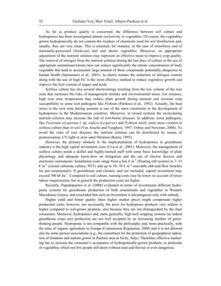 Giuliano Vox, Meir Teitel, Alberto Pardossi et al.52
As far as produce quality is concerned, the difference between soil culture and
hydroponics has been investigated almost exclusively in vegetables. Of course, the vegetables
grown hydroponically do not contain the residues of chemicals used for soil disinfection and,
usually, they are very clean. This is essential, for instance, in the case of strawberry and of
minimally-processed (fresh-cut) leaf and shoots vegetables. Moreover, an appropriate
adjustment of the nutrient solution may represent an effective mean to improve crop quality.
The removal of nitrogen from the nutrient solution during the last days of culture or the use of
appropriate ammonium/nitrate ratio can reduce significantly the nitrate concentration of leafy
vegetable that tend to accumulate large amount of these compounds potentially dangerous to
human health (Santamaria et al., 2001). In cherry tomato the reduction of nitrogen content
along with the use of high EC is the most effective method to reduce vegetative growth and
improve the fruit content of sugars and acids.
Soilless culture has also several shortcomings resulting from the low volume of the root
zone that increases the risks of management mistake and environmental stress. For instance,
high root zone temperature may reduce plant growth during summer and increase crop
susceptibility to some root pathogens like Pythium (Pardossi et al., 1992). Actually, the heat
stress in the root zone during summer is one of the main constraints to the development of
hydroponics in the Mediterranean countries. Moreover, in closed systems the recirculating
nutrient solution may increase the risk of root-borne diseases. In addition, some pathogens,
like Fusarium oxysporum f. sp. radicis-lycopersici and Pythium itself, seem more virulent in
soilless culture than in soil (Van Assche and Vaugheel, 1997; Ozbay and Newman, 2004). To
avoid the risks of root diseases the nutrient solution can be disinfected by means of
pasteurisation, UV light or slow sand filtration (Runia, 1995).
However, the primary obstacle to the implementation of hydroponics in greenhouse
industry is the high capital investment costs (Uva et al., 2001). Moreover, the management of
soilless culture needs a skilful and highly-trained staff with some basic knowledge of plant
physiology and adequate know-how on fertigation and the use of electric devices and
electronic instruments. Installation costs range from a few € m-2
(floating raft system) to 7–15
€ m-2
(closed substrate culture, NFT) and up to 50–70 € m-2
(movable ebb-and-flow benches
for pot ornamentals). If greenhouse and climatic unit are included, capital investment may
exceed 700 k€ ha-1
. Compared to soil culture, running costs may be lower on account of lower
labour requirements, but in general the production costs are higher.
Recently, Papadopoulos et al. (2008) evaluated in terms of investments different hydro-
ponic systems for greenhouse production of both ornamentals and vegetables in Western
Macedonia, Greece, and concluded that such an investment is advantageous only with subsidy.
Higher yield and better quality (then higher market price) might compensate higher
production costs; however, not necessarily the price for hydroponic products very seldom is
higher compared to soil-grown products, also because they are not distinguished by the final
consumers. Moreover, hydroponics and, more generally, high-tech cropping systems (as indeed
greenhouse crops are) production are not well accepted by an increasing number of green-
thinking people. Hydroponic is not compatible with the philosophy and, more practically, with
the rules of organic agriculture in Europe (Commission Regulation, 2008) and it is not allowed
also by some grower associations (e.g., the consortium for the protection of geographical indica-
tion of tomatoes and melons grown in Pachino area in Sicily, Italy). Therefore, effective market-
ing has to increase the consumer‘s acceptance of hydroponically-grown products, in particular
of vegetables, which not few people still deem without taste and flavour or even dangerous.
 