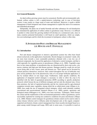 Sustainable Greenhouse Systems 53
4.4. General Remarks
An ideal soilless growing system must be economical, flexible and environmentally safe.
Instead, soilless culture is still a capital-intensive technology and, in case of free-drain
system, it may results in a huge waste of water and fertilisers. Moreover, it needs a skilful
management of both fertigation and climate management to exploit the most of its numerous
and undoubted advantages.
Indisputably, the phase out of methyl bromide and other substances for soil disinfection
has stimulated the application of soilless culture in greenhouse crops. However, it is difficult
to predict to what extent this growing method will develop on a commercial scale, since in
many countries protected horticulture is still based on small operations, which use simple,
low-cost technologies and for which the investment in hydroponic culture is often risky.
5. INTEGRATED PEST AND DISEASE MANAGEMENT
(A. MINUTO AND F. TINIVELLA)
5.1. Introduction
Pest and disease management in intensive agricultural systems has often been based
almost exclusively on the application of pesticides. Recent changes in consumers‘ needs, who
are more keen towards a more sustainable production obtained with a very low use of
chemical compounds, has favoured the application of alternative control strategies, and that is
valid especially for vegetables grown in greenhouses (Albajes et al., 2000). Vegetable crops
have to face many problems: in greenhouses they are characterized by short crop cycles, very
narrow rotations and high pest and disease pressure. Damages posed by weeds are not less
severe being able to host viruses, pests and diseases too. Their spread can be favoured by
cultural practices themselves; moreover, their control throughout the use of herbicides may
pose serious problems due to the phytotoxicity risks of a not proper herbicide application or
due by residual effects on non target crops. Furthermore, under specific conditions, the
application of integrated control strategies is necessary in order to allow the crop to be
identified with the label of guaranteed protection (DOP) according to specific production
protocols which foresee the use of different strategies and not only the chemical ones. Given
these premises, the lack of registered pesticides and the low interest paid by agro-chemical
companies towards many vegetables, among which the so called minor crops (Albajes et al.,
2000), have made the use of integrated control strategies, which could rationally combine
conventional and unconventional chemical (Dayan et al., 2009), genetic, agronomic and
biological means (Pilkington et al., 2009), even more necessary. Techniques, which foresee
the control and the modification of the environmental parameters within a greenhouse, can be
successfully exploited for creating less conductive conditions for pests and diseases (Albajes
et al., 2000). Modern control strategies for greenhouse climate control can be used in order to
reduce disease infection and to influence plant development and, at this regard, computer-
supported anti-botrytis climate control management have been recently developed based on a
plant canopy model (Juergen and Lange, 2003) and, in some cases, it is possible to reach an
 