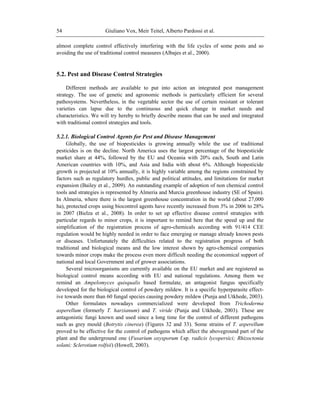 Giuliano Vox, Meir Teitel, Alberto Pardossi et al.54
almost complete control effectively interfering with the life cycles of some pests and so
avoiding the use of traditional control measures (Albajes et al., 2000).
5.2. Pest and Disease Control Strategies
Different methods are available to put into action an integrated pest management
strategy. The use of genetic and agronomic methods is particularly efficient for several
pathosystems. Nevertheless, in the vegetable sector the use of certain resistant or tolerant
varieties can lapse due to the continuous and quick change in market needs and
characteristics. We will try hereby to briefly describe means that can be used and integrated
with traditional control strategies and tools.
5.2.1. Biological Control Agents for Pest and Disease Management
Globally, the use of biopesticides is growing annually while the use of traditional
pesticides is on the decline. North America uses the largest percentage of the biopesticide
market share at 44%, followed by the EU and Oceania with 20% each, South and Latin
American countries with 10%, and Asia and India with about 6%. Although biopesticide
growth is projected at 10% annually, it is highly variable among the regions constrained by
factors such as regulatory hurdles, public and political attitudes, and limitations for market
expansion (Bailey et al., 2009). An outstanding example of adoption of non chemical control
tools and strategies is represented by Almeria and Murcia greenhouse industry (SE of Spain).
In Almeria, where there is the largest greenhouse concentration in the world (about 27,000
ha), protected crops using biocontrol agents have recently increased from 3% in 2006 to 28%
in 2007 (Bielza et al., 2008). In order to set up effective disease control strategies with
particular regards to minor crops, it is important to remind here that the speed up and the
simplification of the registration process of agro-chemicals according with 91/414 CEE
regulation would be highly needed in order to face emerging or manage already known pests
or diseases. Unfortunately the difficulties related to the registration progress of both
traditional and biological means and the low interest shown by agro-chemical companies
towards minor crops make the process even more difficult needing the economical support of
national and local Government and of grower associations.
Several microorganisms are currently available on the EU market and are registered as
biological control means according with EU and national regulations. Among them we
remind an Ampelomyces quisqualis based formulate, an antagonist fungus specifically
developed for the biological control of powdery mildew. It is a specific hyperparasite effect-
ive towards more than 60 fungal species causing powdery mildew (Punja and Utkhede, 2003).
Other formulates nowadays commercialized were developed from Trichoderma
asperellum (formerly T. harzianum) and T. viride (Punja and Utkhede, 2003). These are
antagonistic fungi known and used since a long time for the control of different pathogens
such as grey mould (Botrytis cinerea) (Figures 32 and 33). Some strains of T. asperellum
proved to be effective for the control of pathogens which affect the aboveground part of the
plant and the underground one (Fusarium oxysporum f.sp. radicis lycopersici; Rhizoctonia
solani; Sclerotium rolfsii) (Howell, 2003).
 