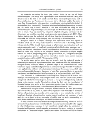 Sustainable Greenhouse Systems 59
An important mechanism for insect pest control should be the use of fungal
entomopathogens. Even though these organisms have been studied for more than 100 yr, their
effective use in the field is not largely adopted. Some entomopathogenic fungi such as
Beauveria bassiana and Paecilomyces fumoroseus, can be effectively used for the control of
white flies, thrips and spider mites sometimes in combination with beneficials. Particularly B.
bassiana have been commercially formulated, distributed and adopted particularly to control
pest for minor crop. Recently, however, it has been discovered that many of these
entomopathogenic fungi including Lecanicillium spp. and Metarhizium spp. play additional
roles in nature. They are endophytes, antagonists of plant pathogens, associates with the
rhizosphere, and possibly even plant growth promoting agents (Vega et al., 2009). These
findings indicate that the ecological role of these fungi in the environment is not fully
understood and limits our ability to employ them successfully for pest management.
Biological control is a complex technique with application issues that depend on
variables which are not always fully understood and which can be biased by operators
(Albajes et al., 2000). Crucial factors related to effectiveness are: infestation level and
prey/predator ratio; quality of beneficials (sometimes affected by breeding techniques and by
storing and shipment conditions); climatic conditions of the greenhouse which often prevent
beneficial from fully carrying on its biological activity; cultivation techniques adopted
(species and cultivar, transplanting period, crop cycles duration, etc.) with particular regards
to some agricultural practices such as leaf removal on tomato plants; control measures
adopted (Hoelmer and Kirk, 2005; Pilkington et al., 2009).
The cooling down during winter that can strongly limit the biological activity of
entomophagous arthropods represents one of the main issues that affect the good outcome of
biological control techniques applied in protected crops in the Mediterranean area. Some
beneficials largely used in heated greenhouses in continental Europe showed to be ineffective
when applied in the cold ones in Southern areas. For instance, Encarsia formosa, which is the
most used parasitoid in Europe for the control of white flies, is mostly effective in non-heated
greenhouses just since late spring, but often resulted to be ineffective (Albajes et al., 2000).
Even the control of Frankliniella occidentalis by Orius laevigatus can be difficult since
the thrips can mate many times even during the winter time, while the activity of the predator
is negatively affected by winter diapause. However O. laevigatus can be profitably used only
during spring-summer months. Nevertheless, during the last years the introduction of
biological agents more active at low temperatures coming from the Mediterranean area
increased the effectiveness of such control strategies (Nicoli and Burgio, 1997).
Application of biological control techniques depends even on the other phytosanitary
measures undertaken and, above all, on the active ingredients used, the number of treatments,
the time of application, etc. in order not to compromise or even neutralise the activity of
beneficials. Practical information about toxicity towards beneficials and persistence of main
pesticides can be found in the documentation offered by some bio fabrics; this can help in a
more proper combination of biological and chemical control means.
In many cases the difficulties met in obtaining robust results using beneficials induced
farmers to rely just on chemical control and that is in counter trend compared to what happens
in other Mediterranean countries. A very significant example about the application of
biological and integrated control strategies is represented by pepper produced in protected
environment in Campo de Cartagena (Spain) where, despite the high risk of TSWV (Tomato
 