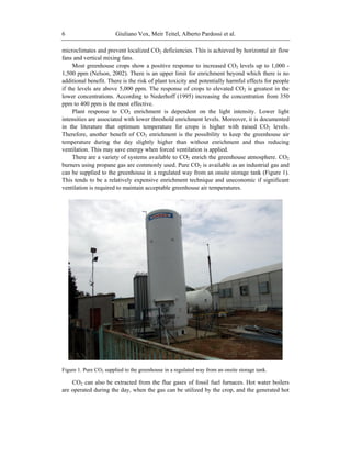 Giuliano Vox, Meir Teitel, Alberto Pardossi et al.6
microclimates and prevent localized CO2 deficiencies. This is achieved by horizontal air flow
fans and vertical mixing fans.
Most greenhouse crops show a positive response to increased CO2 levels up to 1,000 -
1,500 ppm (Nelson, 2002). There is an upper limit for enrichment beyond which there is no
additional benefit. There is the risk of plant toxicity and potentially harmful effects for people
if the levels are above 5,000 ppm. The response of crops to elevated CO2 is greatest in the
lower concentrations. According to Nederhoff (1995) increasing the concentration from 350
ppm to 400 ppm is the most effective.
Plant response to CO2 enrichment is dependent on the light intensity. Lower light
intensities are associated with lower threshold enrichment levels. Moreover, it is documented
in the literature that optimum temperature for crops is higher with raised CO2 levels.
Therefore, another benefit of CO2 enrichment is the possibility to keep the greenhouse air
temperature during the day slightly higher than without enrichment and thus reducing
ventilation. This may save energy when forced ventilation is applied.
There are a variety of systems available to CO2 enrich the greenhouse atmosphere. CO2
burners using propane gas are commonly used. Pure CO2 is available as an industrial gas and
can be supplied to the greenhouse in a regulated way from an onsite storage tank (Figure 1).
This tends to be a relatively expensive enrichment technique and uneconomic if significant
ventilation is required to maintain acceptable greenhouse air temperatures.
Figure 1. Pure CO2 supplied to the greenhouse in a regulated way from an onsite storage tank.
CO2 can also be extracted from the flue gases of fossil fuel furnaces. Hot water boilers
are operated during the day, when the gas can be utilized by the crop, and the generated hot
 
