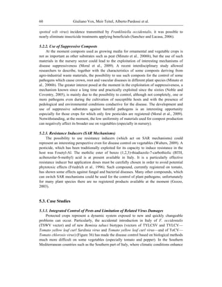 Giuliano Vox, Meir Teitel, Alberto Pardossi et al.60
spotted wilt virus) incidence transmitted by Frankliniella occidentalis, it was possible to
nearly eliminate insecticide treatments applying beneficials (Sanchez and Lacasa, 2006).
5.2.2. Use of Suppressive Composts
At the moment composts used as growing media for ornamental and vegetable crops is
not as important as other substrates such as peat (Minuto et al., 2006b), but the use of such
materials in the nursery sector could lead to the exploitation of interesting mechanisms of
disease suppressiveness (Moral et al., 2009). A recent interdisciplinary study allowed
researchers to describe, together with the characteristics of some composts deriving from
agro-industrial waste materials, the possibility to use such composts for the control of some
pathogens which cause crown, root and vascular diseases in different plant species (Minuto et
al., 2006b). The greater interest posed at the moment in the exploitation of suppressiveness, a
mechanism known since a long time and practically exploited since the sixties (Noble and
Coventry, 2005), is mainly due to the possibility to control, although not completely, one or
more pathogens even during the cultivation of susceptible hosts and with the presence of
pedological and environmental conditions conductive for the disease. The development and
use of suppressive substrates against harmful pathogens is an interesting opportunity
especially for those crops for which only few pesticides are registered (Moral et al., 2009).
Notwithstanding, at the moment, the low uniformity of materials used for compost production
can negatively affect its broader use on vegetables (especially in nursery).
5.2.3. Resistance Inducers (SAR Mechanisms)
The possibility to use resistance inducers (which act on SAR mechanisms) could
represent an interesting perspective even for disease control on vegetables (Walters, 2009). A
pesticide, which has been traditionally exploited for its capacity to induce resistance in the
host was Fosetyl-Al. The methilic ester of benzo (1,2,3)-thiadiazole-7-carbothiolic (BTH,
acibenzolar-S-methyl) acid is at present available in Italy. It is a particularly effective
resistance inducer but application doses must be carefully chosen in order to avoid potential
phytotoxic effects (Friedrich et al., 1996). Such compound, currently registered on tomato,
has shown some effects against fungal and bacterial diseases. Many other compounds, which
can switch SAR mechanisms could be used for the control of plant pathogens; unfortunately
for many plant species there are no registered products available at the moment (Gozzo,
2003).
5.3. Case Studies
5.3.1. Integrated Control of Pests and Limitation of Related Virus Damages
Protected crops represent a dynamic system exposed to new and quickly changeable
problems can occur. Particularly, the accidental introduction in Italy of F. occidentalis
(TSWV vector) and of new Bemisia tabaci biotypes (vectors of TYLCSV and TYLCV—
Tomato yellow leaf curl Sardinia virus and Tomato yellow leaf curl virus—and of ToCV—
Tomato chlorosis virus) (Figure 36) has made the disease control based on biological methods
much more difficult on some vegetables (especially tomato and pepper). In the Southern
Mediterranean countries such as the Southern part of Italy, where climatic conditions enhance
 