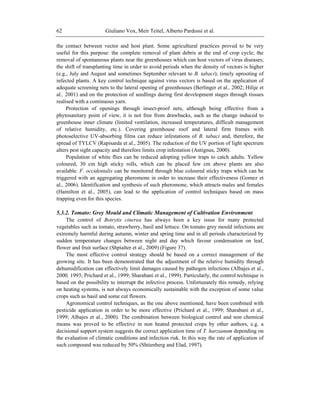 Giuliano Vox, Meir Teitel, Alberto Pardossi et al.62
the contact between vector and host plant. Some agricultural practices proved to be very
useful for this purpose: the complete removal of plant debris at the end of crop cycle; the
removal of spontaneous plants near the greenhouses which can host vectors of virus diseases;
the shift of transplanting time in order to avoid periods when the density of vectors is higher
(e.g., July and August and sometimes September relevant to B. tabaci); timely uprooting of
infected plants. A key control technique against virus vectors is based on the application of
adequate screening nets to the lateral opening of greenhouses (Berlinger et al., 2002; Hilije et
al., 2001) and on the protection of seedlings during first development stages through tissues
realised with a continuous yarn.
Protection of openings through insect-proof nets, although being effective from a
phytosanitary point of view, it is not free from drawbacks, such as the change induced to
greenhouse inner climate (limited ventilation, increased temperatures, difficult management
of relative humidity, etc.). Covering greenhouse roof and lateral firm frames with
photoselective UV-absorbing films can reduce infestations of B. tabaci and, therefore, the
spread of TYLCV (Rapisarda et al., 2005). The reduction of the UV portion of light spectrum
alters pest sight capacity and therefore limits crop infestation (Antignus, 2000).
Population of white flies can be reduced adopting yellow traps to catch adults. Yellow
coloured, 30 cm high sticky rolls, which can be placed few cm above plants are also
available. F. occidentalis can be monitored through blue coloured sticky traps which can be
triggered with an aggregating pheromone in order to increase their effectiveness (Gomez et
al., 2006). Identification and synthesis of such pheromone, which attracts males and females
(Hamilton et al., 2005), can lead to the application of control techniques based on mass
trapping even for this species.
5.3.2. Tomato: Grey Mould and Climatic Management of Cultivation Environment
The control of Botrytis cinerea has always been a key issue for many protected
vegetables such as tomato, strawberry, basil and lettuce. On tomato grey mould infections are
extremely harmful during autumn, winter and spring time and in all periods characterized by
sudden temperature changes between night and day which favour condensation on leaf,
flower and fruit surface (Shpialter et al., 2009) (Figure 37).
The most effective control strategy should be based on a correct management of the
growing site. It has been demonstrated that the adjustment of the relative humidity through
dehumidification can effectively limit damages caused by pathogen infections (Albajes et al.,
2000, 1993; Prichard et al., 1999; Sharabani et al., 1999). Particularly, the control technique is
based on the possibility to interrupt the infective process. Unfortunately this remedy, relying
on heating systems, is not always economically sustainable with the exception of some value
crops such as basil and some cut flowers.
Agronomical control techniques, as the one above mentioned, have been combined with
pesticide application in order to be more effective (Prichard et al., 1999; Sharabani et al.,
1999; Albajes et al., 2000). The combination between biological control and non chemical
means was proved to be effective in non heated protected crops by other authors, e.g. a
decisional support system suggests the correct application time of T. harzianum depending on
the evaluation of climatic conditions and infection risk. In this way the rate of application of
such compound was reduced by 50% (Shtienberg and Elad, 1997).
 