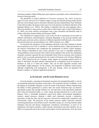 Sustainable Greenhouse Systems 67
cultivation methods without falling back upon expensive procedures such as disinfestation or
renewal of growing media.
The possibility to control infections of Fusarium oxysporum f.sp. radicis lycopersici
(agent of crown and root rot of tomato) simply re-using not infected growing media (perlite
and rock wool) already used as cultivation substrates has been demonstrated. Such substrates
in fact did not induce the disease in the crop even in the presence of artificial infections of the
pathogen (Minuto et al., 2007a). This finding is important since the same pathogen, that is
often very harmful to crops grown in saline soils or when saline water is used (Triky-Dotan et
al., 2005), can easily colonize environments with a poor microflora and therefore settle in
soilless cultivation systems (Ozbay and Newman, 2004).
The exploitation of suppressiveness, such as the one above mentioned, can be based on
different mechanisms (microbiological, chemical) depending on the growing medium used
(perlite, peat, rockwool, pomix, mixtures of different materials) which becomes a key element
that must be taken into account (Minuto et al., 2007a; Clematis et al., 2009).
In conclusion the emergence of new pathogens and pests or the fresh outbreak of already
known parasites (even if not so harmful in a sector characterized by a high specialization as
the intensive horticultural one) complicates the management of disease control strategies.
Virus diseases transmitted by pest vectors represent a key issue in vegetable production.
Among different control measures that could be easily adopted in this sector, the exploitation
of genetic resistance represent the most sustainable choice from an economic and a technical
point of view as recently demonstrated for the control of Fusarium wilt of lettuce (Matheron
et al., 2005). Moreover the use of genetic means requires an on-going research activity in
order to individuate the plant material characterized by a satisfactory level of resistance or
tolerance as long as it enters the market. This can be hard especially towards some
necrotrophic fungal pathogens. On the contrary, the integration of different control means,
although complicating crop management, is the only strategy, which can guarantee the
farmers a medium- or long-term application perspective.
6. SUMMARY AND FUTURE PERSPECTIVES
In recent decades, a growing environmental awareness has prompted the public to ask for
environmental protection and nature conservation. This awareness has led, in addition, to the
developing of sustainable strategies to meet the needs of the present without compromising
the ability of future generations to achieve their own needs. Protected crops are intensive
agricultural systems that strongly influence air, soil and water of the agricultural settlement
due to their environmental loads, i.e., water, energy and agro-chemical use as well as waste
disposal. Thus, a sustainable greenhouse system must reduce environmental degradation,
conserve natural resources, maintain a stable rural community, provide a productive
agriculture in both the short and the long term, and must be commercially competitive and
economically viable. The protection of the natural resources implies innovative solutions
concerning greenhouse microclimate control, renewable energy use, covering materials, plant
fertigation and pest and disease management. Greenhouse microclimate, in terms of air
temperature and relative humidity, carbon dioxide concentration and solar radiation, has an
effect on crop growth and on the severity and incidence of pests and diseases. Over the recent
 