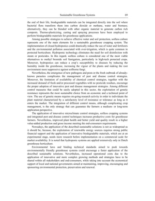 Sustainable Greenhouse Systems 69
the end of their life, biodegradable materials can be integrated directly into the soil where
bacterial flora transform them into carbon dioxide or methane, water and biomass;
alternatively, they can be blended with other organic material to generate carbon rich
composts. Thermo-plasticizing, casting and spraying processes have been employed to
perform biodegradable materials for greenhouse applications.
Among possible strategies to achieve effective water and soil protection, soilless culture
represents one of the main elements for a sustainable greenhouse cropping system. The
implementation of closed hydroponics could drastically reduce the use of water and fertilizers
and the environmental pollution associated with over-irrigation, which is quite common in
protected horticulture. Hydroponic technology eliminates the need for soil disinfection with
steam or pesticides. In this regard, soilless culture is considered one of the most viable
alternatives to methyl bromide soil fumigation, particularly in high-tech protected crops.
Moreover, hydroponics can reduce a crop‘s susceptibility to diseases by reducing the
humidity inside the greenhouse, increasing the vigour of the plants and making the root
environment more suppressive against soilborne fungi.
Nevertheless, the emergence of new pathogens and pests or the fresh outbreak of already-
known parasites complicates the management of pest and disease control strategies.
Moreover, the limitation of availability of chemical control strategies, together with the
increased demand of fresh and/or processed vegetables with no pesticide residues, encourage
the proper adoption of innovative pest and disease management strategies. Among different
control measures that could be easily adopted in this sector, the exploitation of genetic
resistance represents the most sustainable choice from an economic and a technical point of
view. The use of genetic means requires on-going research activity in order to individuate the
plant material characterized by a satisfactory level of resistance or tolerance as long as it
enters the market. The integration of different control means, although complicating crop
management, is the only strategy that can guarantee the farmers a medium- or long-term
application perspective.
The application of innovative microclimate control strategies, soilless cropping systems
and integrated pest and disease control techniques increases productive costs for greenhouse
farmers. Nevertheless, improved plant health and better yield and quality result in a higher
value-added production and gross income meeting the end-consumers requirements.
Nowadays, the application of the described sustainable solutions is not as widespread as
it should be, because, the exploitation of renewable energy sources requires strong public
financial support and the application of innovative biodegradable materials, which are at an
experimental stage, needs more research before implementation on a commercial scale for
market availability. It is noted that hydroponic systems are applied extensively only in Dutch
greenhouse horticulture.
Environmental laws and binding technical standards aimed to push towards
environmentally friendly greenhouse systems could encourage a faster application of the
described sustainable solutions. Nevertheless, increased operational costs due to the
application of innovative and more complex growing methods and strategies have to be
shared within all stakeholders and end-consumers, while taking into account the economical
support of local and national governments aimed at maintaining, improving, encouraging and
sponsoring environmental protection, preservation and renewal.
 