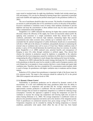 Sustainable Greenhouse Systems 7
water stored in insulated tanks for night time distribution. Suitable fuels include natural gas,
LPG and propane. CO2 can also be obtained by burning biogas that is generated in municipal
solid waste landfills and supplying the purified exhaust gases to the greenhouse (Jaffrin et al.,
2003).
The cost of enrichment should be taken into account. The benefits of enrichment depend
on increase in yield and quality due to CO2 enrichment as well as on the price of the produce.
Excessive enrichment is sometimes waste of money while moderate enrichment to prevent
depletion and keep the concentration at about ambient levels may be more economic and
reduce contamination of the atmosphere.
Stanghellini et al. (2009) indicated that allowing for higher than external concentration
obviously reduces the efficiency of the supply, but it does not necessarily reduces profit. By
applying some economics to a simple assimilation model they showed that in many
conditions, particularly with relatively high radiation, maintaining higher than external
concentrations does make economic sense, certainly up to ventilation rates of 10 h-1
. They
concluded that the optimal management of carbon fertilisation should aim at concentrations
well above 1,000 vpm in the absence of ventilation, and gradually decrease to maintaining the
external value at ventilation rates well in excess of 10 per hour. Market conditions (value of
produce vs price of CO2) should determine the trend between these two extremes. In another
paper Stanghellini et al. (2008) analysed costs, potential benefits and consequences of
bringing in more CO2 either through ventilation or artificial supply. They showed that
whereas the reduction in production caused by depletion is comparable to the reduction
resulting from the lower temperature caused by ventilation (in chilly days) to avoid depletion,
compensating the effect of depletion is much cheaper than making up the losses by heating.
Ohyama et al. (2005) indicated that the control strategy that keeps the CO2 concentration
in the greenhouse at about the same level as outside is widely used in European countries with
cool climates but is not popular in Asian countries that have a warm climate and require high
ventilation rates. Therefore, they have extended the CO2 concentration control method, which
is used in Europe, for greenhouses with higher ventilation rates in moderate and hot climate
regions.
Reduction of CO2 exhaust from greenhouses is important in light of the Kyoto treaty for
CO2 emission levels. The target is that emissions should be reduced by 6% in the period
2006-2010 compared with emission levels in 1990.
2.1.4. Dynamic Climate Control
Sustainability in greenhouse production can be achieved by dynamic control of the
microclimate. It is now well established that many greenhouse plants have the ability to
tolerate variations in temperature and provided that the average temperature remains
approximately constant, production is unaffected. This has resulted in the development of
control strategies that are based on temperature integration as a method for reducing energy
consumption. Currently this approach is applied to raising the temperature set point for
ventilation to increase the average day temperature and lowering night time set point to
reduce heating (Dieleman et al., 2005). The average temperature is unaffected. Limits are
placed on the permitted temperature deviations and on the duration of the integration period.
Trials in greenhouses on commercial nurseries have given energy savings of 5% to 15%.
Temperature integration can be extended by relating the heating temperature to external
conditions, particularly wind speed, which affect the rate of heat loss from heated
 