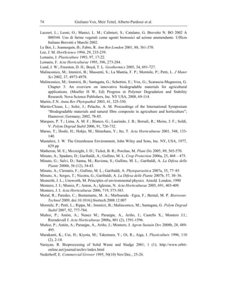 Giuliano Vox, Meir Teitel, Alberto Pardossi et al.74
Lazzeri, L.; Leoni, O.; Manici, L. M.; Calmieri, S.; Catalano, G. Brevetto N. BO 2002 A
000544. Uso di farine vegetali come agenti biotossici ad azione ammendante. Ufficio
Italiano Brevetti e Marchi 2002.
Le Bot, J.; Jeannequin, B.; Fabre, R. Ann Bot-London 2001, 88, 361-370.
Lee, J. M. HortScience 1994, 29, 235-239.
Lemaire, J. Plasticulture 1993, 97, 17-22.
Lemaire, F. Acta Horticulturae 1995, 396, 273-284.
Lund, J. W.; Freeston, D. H.; Boyd, T. L. Geothermics 2005, 34, 691-727.
Malinconico, M.; Immirzi, B.; Massenti, S.; La Mantia, F. P.; Mormile, P.; Petti, L. J Mater
Sci 2002, 37, 4973-4978.
Malinconico, M.; Immirzi, B.; Santagata, G.; Schettini, E.; Vox, G.; Scarascia-Mugnozza, G.
Chapter 3: An overview on innovative biodegradable materials for agricultural
applications. (Moeller H W, Ed) Progress in Polymer Degradation and Stability
Research. Nova Science Publishers, Inc. NY USA, 2008, 69-114.
Martin, F.N. Annu Rev Phytopathol 2003, 41, 325-350.
Martin-Closas, L.; Soler, J.; Pelacho, A. M. Proceedings of the International Symposium
―Biodegradable materials and natural fibre composite in agriculture and horticulture‖;
Hannover; Germany; 2002, 78-85.
Marques, P. T.; Lima, A. M. F.; Bianco, G.; Laurindo, J. B.; Borsali, R.; Meins, J. F.; Soldi,
V. Polym Degrad Stabil 2006, 91, 726-732.
Maruo, T.; Hoshi, H.; Hohjo, M.; Shinohara, Y.; Ito, T. Acta Horticulturae 2001, 548, 133-
140.
Mastalerz, J. W. The Greenhouse Environment, John Wiley and Sons, Inc. NY, USA, 1977,
629 pp
Matheron, M. E.; Mccreight, J. D.; Ticket, B. R.; Porchas, M. Plant Dis 2005, 89, 565-570.
Minuto, A.; Spadaro, D.; Garibaldi, A.; Gullino, M. L. Crop Protection 2006a, 25, 468 – 475.
Minuto, G.; Salvi, D.; Sanna, M.; Raviona, S.; Gullino, M. L.; Garibaldi, A. La Difesa delle
Piante 2006b, 56 (12), 34-43.
Minuto, A.; Clematis, F.; Gullino, M. L.; Garibaldi, A. Phytoparasitica 2007a, 35, 77–85
Minuto, A.; Serges, T.; Nicotra, G.; Garibaldi, A. La Difesa delle Piante 2007b, 57, 30–36.
Monteith, J. L.; Unsworth, M. Principles of environmental physics. Arnold. London; 1990
Montero, J. I.; Munoz, P.; Anton, A.; Iglesias, N. Acta Horticulturae 2005, 691, 403-409.
Montero, J. I. Acta Horticulturae 2006, 719, 373-383.
Moral, R.; Paredes, C.; Bustamante, M. A.; Marhuenda –Egea, F.; Bernal, M. P. Bioresour.
Technol 2009, doi:10.1016/j.biortech.2008.12.007
Mormile, P.; Petti, L.; Rippa, M.; Immirzi, B.; Malinconico, M.; Santagata, G. Polym Degrad
Stabil 2007, 92, 777-784.
Muñoz, P.; Antón, A.; Nunez M.; Paranjpe, A., Ariño, J.; Castells X.; Montero J.I.;
Rieradevall J. Acta Horticulturae 2008a, 801 (2), 1591-1596.
Muñoz, P.; Antón, A.; Paranjpe, A., Ariño, J.; Montero, J. Agron Sustain Dev 2008b, 28, 489-
495.
Murakami, K.; Cui, H.; Kiyota, M.; Takemura, Y.; Oi, R.; Aiga, I. Plasticulture 1996, 110
(2), 2-14.
Narayan, R. Bioprocessing of Solid Waste and Sludge 2001; 1 (1); http://www.orbit-
online.net/journal/archiv/index.html
Nederhoff, E. Commercial Grower 1995, 50(10) Nov/Dec., 25-26.
 