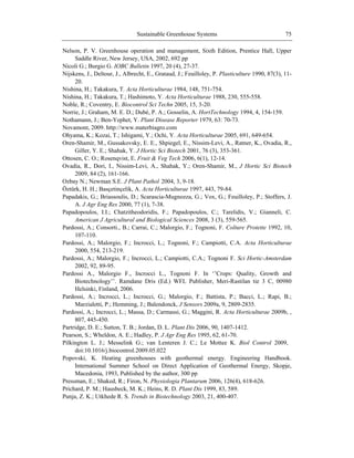 Sustainable Greenhouse Systems 75
Nelson, P. V. Greenhouse operation and management, Sixth Edition, Prentice Hall, Upper
Saddle River, New Jersey, USA, 2002, 692 pp
Nicoli G.; Burgio G. IOBC Bulletin 1997, 20 (4), 27-37.
Nijskens, J., Deltour, J., Albrecht, E., Grataud, J.; Feuilloley, P. Plasticulture 1990, 87(3), 11-
20.
Nishina, H.; Takakura, T. Acta Horticulturae 1984, 148, 751-754.
Nishina, H.; Takakura, T.; Hashimoto, Y. Acta Horticulturae 1988, 230, 555-558.
Noble, R.; Coventry, E. Biocontrol Sci Techn 2005, 15, 3-20.
Norrie, J.; Graham, M. E. D.; Dubé, P. A.; Gosselin, A. HortTechnology 1994, 4, 154-159.
Nothamann, J.; Ben-Yephet, Y. Plant Disease Reporter 1979, 63: 70-73.
Novamont, 2009. http://www.materbiagro.com
Ohyama, K.; Kozai, T.; Ishigami, Y.; Ochi, Y. Acta Horticulturae 2005, 691, 649-654.
Oren-Shamir, M., Gussakovsky, E. E., Shpiegel, E., Nissim-Levi, A., Ratner, K., Ovadia, R.,
Giller, Y. E.; Shahak, Y. J Hortic Sci Biotech 2001, 76 (3), 353-361.
Ottosen, C. O.; Rosenqvist, E. Fruit & Veg Tech 2006, 6(1), 12-14.
Ovadia, R., Dori, I., Nissim-Levi, A., Shahak, Y.; Oren-Shamir, M., J Hortic Sci Biotech
2009, 84 (2), 161-166.
Ozbay N.; Newman S.E. J Plant Pathol 2004, 3, 9-18.
Öztürk, H. H.; Basçetinçelik, A. Acta Horticulturae 1997, 443, 79-84.
Papadakis, G.; Briassoulis, D.; Scarascia-Mugnozza, G.; Vox, G.; Feuilloley, P.; Stoffers, J.
A. J Agr Eng Res 2000, 77 (1), 7-38.
Papadopoulos, I.I.; Chatzitheodoridis, F.; Papadopoulos, C.; Tarelidis, V.; Gianneli, C.
American J Agricultural and Biological Sciences 2008, 3 (3), 559-565.
Pardossi, A.; Consorti., B.; Carrai, C.; Malorgio, F.; Tognoni, F. Colture Protette 1992, 10,
107-110.
Pardossi, A.; Malorgio, F.; Incrocci, L.; Tognoni, F.; Campiotti, C.A. Acta Horticulturae
2000, 554, 213-219.
Pardossi, A.; Malorgio, F.; Incrocci, L.; Campiotti, C.A.; Tognoni F. Sci Hortic-Amsterdam
2002, 92, 89-95.
Pardossi A., Malorgio F., Incrocci L., Tognoni F. In ‗‘Crops: Quality, Growth and
Biotechnology‘‘. Ramdane Dris (Ed.) WFL Publisher, Meri-Rastilan tie 3 C, 00980
Helsinki, Finland, 2006.
Pardossi, A.; Incrocci, L.; Incrocci, G.; Malorgio, F.; Battista, P.; Bacci, L.; Rapi, B.;
Marzialetti, P.; Hemming, J.; Balendonck, J Sensors 2009a, 9, 2809-2835.
Pardossi, A.; Incrocci, L.; Massa, D.; Carmassi, G.; Maggini, R. Acta Horticulturae 2009b, ,
807, 445-450.
Partridge, D. E.; Sutton, T. B.; Jordan, D. L. Plant Dis 2006, 90, 1407-1412.
Pearson, S.; Wheldon, A. E.; Hadley, P. J Agr Eng Res 1995, 62, 61-70.
Pilkington L. J.; Messelink G.; van Lenteren J. C.; Le Mottee K. Biol Control 2009,
doi:10.1016/j.biocontrol.2009.05.022
Popovski, K. Heating greenhouses with geothermal energy. Engineering Handbook.
International Summer School on Direct Application of Geothermal Energy, Skopje,
Macedonia, 1993, Published by the author, 300 pp
Pressman, E.; Shaked, R.; Firon, N. Physiologia Plantarum 2006, 126(4), 618-626.
Prichard, P. M.; Hausbeck, M. K.; Heins, R. D. Plant Dis 1999, 83, 589.
Punja, Z. K.; Utkhede R. S. Trends in Biotechnology 2003, 21, 400-407.
 