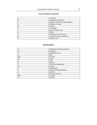 Sustainable Greenhouse Systems 79
List of Symbols (Continued)
coefficient
evaporation coefficient
heating coefficient of solar radiation
efficiency of a pad
constant
wavelength
specific volume of air
density
transmissivity of the cover
ventilation regime coefficient
humidity ratio
SUBSCRIPTS
b at the bottom of the greenhouse
bu buoyancy
c greenhouse cover
cr crop
DB dry bulb
ex at exit
f floor
h heating
i of air in the greenhouse
inl at inlet
p at pad outlet
t at the top of the greenhouse
v opening
w due to wind effect
WB wet bulb
0 ambient
 