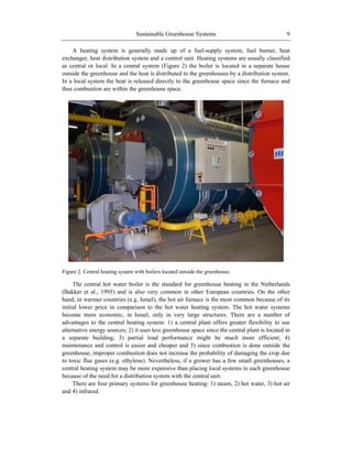 Sustainable Greenhouse Systems 9
A heating system is generally made up of a fuel-supply system, fuel burner, heat
exchanger, heat distribution system and a control unit. Heating systems are usually classified
as central or local. In a central system (Figure 2) the boiler is located in a separate house
outside the greenhouse and the heat is distributed to the greenhouses by a distribution system.
In a local system the heat is released directly to the greenhouse space since the furnace and
thus combustion are within the greenhouse space.
Figure 2. Central heating system with boilers located outside the greenhouse.
The central hot water boiler is the standard for greenhouse heating in the Netherlands
(Bakker et al., 1995) and is also very common in other European countries. On the other
hand, in warmer countries (e.g. Israel), the hot air furnace is the most common because of its
initial lower price in comparison to the hot water heating system. The hot water systems
become more economic, in Israel, only in very large structures. There are a number of
advantages to the central heating system: 1) a central plant offers greater flexibility to use
alternative energy sources; 2) it uses less greenhouse space since the central plant is located in
a separate building; 3) partial load performance might be much more efficient; 4)
maintenance and control is easier and cheaper and 5) since combustion is done outside the
greenhouse, improper combustion does not increase the probability of damaging the crop due
to toxic flue gases (e.g. ethylene). Nevertheless, if a grower has a few small greenhouses, a
central heating system may be more expensive than placing local systems in each greenhouse
because of the need for a distribution system with the central unit.
There are four primary systems for greenhouse heating: 1) steam, 2) hot water, 3) hot air
and 4) infrared.
 